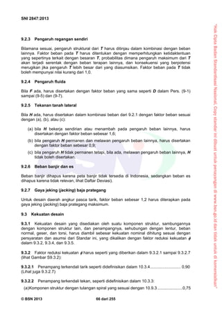 “HakCiptaBadanStandardisasiNasional,Copystandarinidibuatuntukpenayangandiwww.bsn.go.iddantidakuntukdikomersialkan”
SNI 2847:2013
© BSN 2013 66 dari 255
9.2.3 Pengaruh regangan sendiri
Bilamana sesuai, pengaruh struktural dari T harus ditinjau dalam kombinasi dengan beban
lainnya. Faktor beban pada T harus ditentukan dengan memperhitungkan ketidaktentuan
yang sepertinya terkait dengan besaran T, probabilitas dimana pengaruh maksimum dari T
akan terjadi serentak dengan beban terapan lainnya, dan konsekuensi yang berpotensi
merugikan jika pengaruh T lebih besar dari yang diasumsikan. Faktor beban pada T tidak
boleh mempunyai nilai kurang dari 1,0.
9.2.4 Pengaruh fluida
Bila F ada, harus disertakan dengan faktor beban yang sama seperti D dalam Pers. (9-1)
sampai (9-5) dan (9-7).
9.2.5 Tekanan tanah lateral
Bila H ada, harus disertakan dalam kombinasi beban dari 9.2.1 dengan faktor beban sesuai
dengan (a), (b), atau (c):
(a) bila H bekerja sendirian atau menambah pada pengaruh beban lainnya, harus
disertakan dengan faktor beban sebesar 1,6;
(b) bila pengaruh H permanen dan melawan pengaruh beban lainnya, harus disertakan
dengan faktor beban sebesar 0,9;
(c) bila pengaruh H tidak permanen tetapi, bila ada, melawan pengaruh beban lainnya, H
tidak boleh disertakan.
9.2.6 Beban banjir dan es
Beban banjir dihapus karena peta banjir tidak tersedia di Indonesia, sedangkan beban es
dihapus karena tidak relevan, lihat Daftar Deviasi).
9.2.7 Gaya jeking (jacking) baja prategang
Untuk desain daerah angkur pasca tarik, faktor beban sebesar 1,2 harus diterapkan pada
gaya jeking (jacking) baja prategang maksimum.
9.3 Kekuatan desain
9.3.1 Kekuatan desain yang disediakan oleh suatu komponen struktur, sambungannya
dengan komponen struktur lain, dan penampangnya, sehubungan dengan lentur, beban
normal, geser, dan torsi, harus diambil sebesar kekuatan nominal dihitung sesuai dengan
persyaratan dan asumsi dari Standar ini, yang dikalikan dengan faktor reduksi kekuatan 
dalam 9.3.2, 9.3.4, dan 9.3.5.
9.3.2 Faktor reduksi kekuatan  harus seperti yang diberikan dalam 9.3.2.1 sampai 9.3.2.7
(lihat Gambar S9.3.2):
9.3.2.1 Penampang terkendali tarik seperti didefinisikan dalam 10.3.4........................... 0,90
(Lihat juga 9.3.2.7)
9.3.2.2 Penampang terkendali tekan, seperti didefinisikan dalam 10.3.3:
(a)Komponen struktur dengan tulangan spiral yang sesuai dengan 10.9.3 ......................0,75
 