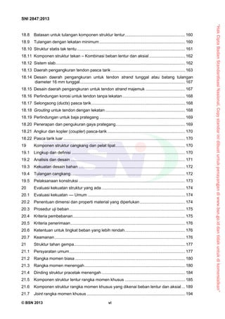 “HakCiptaBadanStandardisasiNasional,Copystandarinidibuatuntukpenayangandiwww.bsn.go.iddantidakuntukdikomersialkan”
SNI 2847:2013
© BSN 2013 vi
18.8  Batasan untuk tulangan komponen struktur lentur.................................................... 160 
18.9  Tulangan dengan lekatan minimum .......................................................................... 160 
18.10  Struktur statis tak tentu ............................................................................................. 161 
18.11  Komponen struktur tekan – Kombinasi beban lentur dan aksial ............................... 162 
18.12  Sistem slab................................................................................................................ 162 
18.13  Daerah pengangkuran tendon pasca tarik ................................................................ 163 
18.14  Desain daerah pengangkuran untuk tendon strand tunggal atau batang tulangan
diameter 16 mm tunggal........................................................................................... 167 
18.15  Desain daerah pengangkuran untuk tendon strand majemuk .................................. 167 
18.16  Perlindungan korosi untuk tendon tanpa lekatan...................................................... 168 
18.17  Selongsong (ducts) pasca tarik................................................................................. 168 
18.18  Grouting untuk tendon dengan lekatan..................................................................... 168 
18.19  Perlindungan untuk baja prategang .......................................................................... 169 
18.20  Penerapan dan pengukuran gaya prategang............................................................ 169 
18.21  Angkur dan kopler (coupler) pasca-tarik ................................................................... 170 
18.22  Pasca tarik luar ......................................................................................................... 170 
19  Komponen struktur cangkang dan pelat lipat............................................................ 170 
19.1  Lingkup dan definisi .................................................................................................. 170 
19.2  Analisis dan desain ................................................................................................... 171 
19.3  Kekuatan desain bahan ............................................................................................ 172 
19.4  Tulangan cangkang................................................................................................... 172 
19.5  Pelaksanaan konstruksi ............................................................................................ 173 
20  Evaluasi kekuatan struktur yang ada ........................................................................ 174 
20.1  Evaluasi kekuatan –– Umum .................................................................................... 174 
20.2  Penentuan dimensi dan properti material yang diperlukan....................................... 174 
20.3  Prosedur uji beban.................................................................................................... 175 
20.4  Kriteria pembebanan................................................................................................. 175 
20.5  Kriteria penerimaan................................................................................................... 176 
20.6  Ketentuan untuk tingkat beban yang lebih rendah.................................................... 176 
20.7  Keamanan................................................................................................................. 176 
21  Struktur tahan gempa................................................................................................ 177 
21.1  Persyaratan umum.................................................................................................... 177 
21.2  Rangka momen biasa ............................................................................................... 180 
21.3  Rangka momen menengah....................................................................................... 180 
21.4  Dinding struktur pracetak menengah ........................................................................ 184 
21.5  Komponen struktur lentur rangka momen khusus .................................................... 185 
21.6  Komponen struktur rangka momen khusus yang dikenai beban lentur dan aksial ... 189 
21.7  Joint rangka momen khusus ..................................................................................... 194 
 