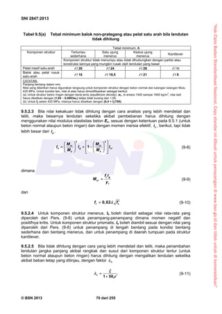“HakCiptaBadanStandardisasiNasional,Copystandarinidibuatuntukpenayangandiwww.bsn.go.iddantidakuntukdikomersialkan”
SNI 2847:2013
© BSN 2013 70 dari 255
Tabel 9.5(a) Tebal minimum balok non-prategang atau pelat satu arah bila lendutan
tidak dihitung
Tebal minimum, h
Komponen struktur Tertumpu
sederhana
Satu ujung
menerus
Kedua ujung
menerus
Kantilever
Komponen struktur tidak menumpu atau tidak dihubungkan dengan partisi atau
konstruksi lainnya yang mungkin rusak oleh lendutan yang besar
Pelat masif satu-arah / 20 / 24 / 28 / 10
Balok atau pelat rusuk
satu-arah
/ 16 / 18,5 / 21 / 8
CATATAN:
Panjang bentang dalam mm.
Nilai yang diberikan harus digunakan langsung untuk komponen struktur dengan beton normal dan tulangan tulangan Mutu
420 MPa. Untuk kondisi lain, nilai di atas harus dimodifikasikan sebagai berikut:
(a) Untuk struktur beton ringan dengan berat jenis (equilibrium density), wc, di antara 1440 sampai 1840 kg/m
3
, nilai tadi
harus dikalikan dengan (1,65 – 0,0003wc) tetapi tidak kurang dari 1,09.
(b) Untuk fy selain 420 MPa, nilainya harus dikalikan dengan (0,4 + fy/700).
9.5.2.3 Bila nilai kekakuan tidak dihitung dengan cara analisis yang lebih mendetail dan
teliti, maka besarnya lendutan seketika akibat pembebanan harus dihitung dengan
menggunakan nilai modulus elastisitas beton Ec, sesuai dengan ketentuan pada 8.5.1 (untuk
beton normal ataupun beton ringan) dan dengan momen inersia efektif, eI , berikut, tapi tidak
lebih besar dari gI .
3 3
1cr cr
e g cr
a a
M M
I I l
M M
    
      
     
(9-8)
dimana
r g
cr
t
f l
M
y
 (9-9)
dan
0,62r cf f  (9-10)
9.5.2.4 Untuk komponen struktur menerus, Ie boleh diambil sebagai nilai rata-rata yang
diperoleh dari Pers. (9-8) untuk penampang-penampang dimana momen negatif dan
positifnya kritis. Untuk komponen struktur prismatis, Ie boleh diambil sesuai dengan nilai yang
diperoleh dari Pers. (9-8) untuk penampang di tengah bentang pada kondisi bentang
sederhana dan bentang menerus, dan untuk penampang di daerah tumpuan pada struktur
kantilever.
9.5.2.5 Bila tidak dihitung dengan cara yang lebih mendetail dan teliti, maka penambahan
lendutan jangka panjang akibat rangkak dan susut dari komponen struktur lentur (untuk
beton normal ataupun beton ringan) harus dihitung dengan mengalikan lendutan seketika
akibat beban tetap yang ditinjau, dengan faktor 
1 50


 

(9-11)
 