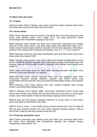 “HakCiptaBadanStandardisasiNasional,Copystandarinidibuatuntukpenayangandiwww.bsn.go.iddantidakuntukdikomersialkan”
SNI 2847:2013
© BSN 2013 74 dari 255
10 Beban lentur dan aksial
10.1 Lingkup
Ketentuan dalam Pasal 10 berlaku untuk desain komponen struktur terhadap beban lentur
atau aksial atau kombinasi dari beban lentur dan aksial.
10.2 Asumsi desain
10.2.1 Desain kekuatan komponen struktur untuk beban lentur dan aksial didasarkan pada
asumsi yang diberikan dalam 10.2.2 hingga 10.2.7, dan pada pemenuhan kondisi
keseimbangan dan kompatibilitas regangan yang sesuai.
10.2.2 Regangan pada tulangan dan beton harus diasumsikan berbanding lurus dengan
jarak dari sumbu netral, kecuali, untuk balok tinggi seperti yang didefinisikan dalam 10.7.1,
analisis yang memperhitungkan distribusi regangan nonlinier harus digunakan. Alternatifnya,
diizinkan untuk menggunakan model strat dan pengikat. Lihat 10.7, 11.7, dan Lampiran A.
10.2.3 Regangan maksimum yang dapat dimanfaatkan pada serat tekan beton terluar harus
diasumsikan sama dengan 0,003.
10.2.4 Tegangan pada tulangan yang nilainya lebih kecil daripada kekuatan leleh fy harus
diambil sebesar Es dikalikan regangan baja. Untuk regangan yang nilainya lebih besar dari
regangan leleh yang berhubungan dengan fy, tegangan pada tulangan harus diambil sama
dengan fy.
10.2.5 Dalam perhitungan aksial dan lentur beton bertulang, kekuatan tarik beton harus
diabaikan, kecuali bila ketentuan 18.4 dipenuhi.
10.2.6 Hubungan antara distribusi tegangan tekan beton dan regangan beton boleh
diasumsikan berbentuk persegi, trapesium, parabola, atau bentuk lainnya yang
menghasilkan perkiraan kekuatan yang cukup baik bila dibandingkan dengan hasil pengujian
tekan.
10.2.7 Ketentuan 10.2.6 dapat dipenuhi oleh suatu distribusi tegangan beton persegi
ekivalen yang didefinisikan sebagai berikut:
10.2.7.1 Tegangan beton sebesar 0,85 cf  diasumsikan terdistribusi secara merata pada
daerah tekan ekivalen yang dibatasi oleh tepi penampang dan suatu garis lurus yang sejajar
dengan sumbu netral sejarak a = 1c dari serat dengan regangan tekan maksimum.
10.2.7.2 Jarak dari serat dengan regangan maksimum ke sumbu netral, c, harus diukur
dalam arah tegak lurus terhadap sumbu netral.
10.2.7.3 Untuk cf  antara 17 dan 28 MPa, 1 harus diambil sebesar 0,85. Untuk cf  diatas 28
MPa, 1 harus direduksi sebesar 0,05 untuk setiap kelebihan kekuatan sebesar 7 MPa di
atas 28 MPa, tetapi 1 tidak boleh diambil kurang dari 0,65.
10.3 Prinsip dan persyaratan umum
10.3.1 Desain penampang yang dibebani lentur atau aksial, atau kombinasi beban lentur
dan aksial, harus didasarkan atas kompatibilitas tegangan dan regangan dengan
menggunakan asumsi dalam 10.2.
 