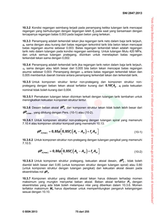 “HakCiptaBadanStandardisasiNasional,Copystandarinidibuatuntukpenayangandiwww.bsn.go.iddantidakuntukdikomersialkan”
SNI 2847:2013
© BSN 2013 75 dari 255
10.3.2 Kondisi regangan seimbang terjadi pada penampang ketika tulangan tarik mencapai
regangan yang berhubungan dengan tegangan leleh fy pada saat yang bersamaan dengan
tercapainya regangan batas 0,003 pada bagian beton yang tertekan.
10.3.3 Penampang adalah terkendali tekan jika regangan tarik neto dalam baja tarik terjauh,
t, sama dengan atau kurang dari batas regangan terkontrol tarik bila beton tekan mencapai
batas regangan asumsi sebesar 0,003. Batas regangan terkendali tekan adalah regangan
tarik neto dalam tulangan pada kondisi regangan seimbang. Untuk tulangan Mutu 420 MPa,
dan untuk semua tulangan prategang, diizinkan untuk menetapkan batas regangan
terkendali tekan sama dengan 0,002.
10.3.4 Penampang adalah terkendali tarik jika regangan tarik neton dalam baja tarik terjauh,
t, sama dengan atau lebih besar dari 0,005 bila beton tekan mencapai batas regangan
asumsi sebesar 0,003. Penampang dengan t antara batas regangan terkendali tekan dan
0,005 membentuk daerah transisi antara penampang terkendali tekan dan terkendali tarik.
10.3.5 Untuk komponen struktur lentur non-prategang dan komponen struktur non-
prategang dengan beban tekan aksial terfaktor kurang dari 0,10 c gf A , t pada kekuatan
nominal tidak boleh kurang dari 0,004.
10.3.5.1 Pemakaian tulangan tekan diizinkan terkait dengan tulangan tarik tambahan untuk
meningkatkan kekuatan komponen struktur lentur.
10.3.6 Desain beban aksial nP dari komponen struktur tekan tidak boleh lebih besar dari
,maxnP , yang dihitung dengan Pers. (10-1) atau (10-2).
10.3.6.1 Untuk komponen struktur non-prategang dengan tulangan spiral yang memenuhi
7.10.4 atau komponen struktur komposit yang memenuhi 10.13:
   c g st y stn
P , , f A A f A    max
0 85 0 85  (10-1)
10.3.6.2 Untuk komponen struktur non-prategang dengan tulangan pengikat yang memenuhi
7.10.5:
   c g st y stn
P , , f A A f A    max
0 80 0 85  (10-2)
10.3.6.3 Untuk komponen struktur prategang, kekuatan aksial desain, nP , tidak boleh
diambil lebih besar dari 0,85 (untuk komponen struktur dengan tulangan spiral) atau 0,80
(untuk komponen struktur dengan tulangan pengikat) dari kekuatan aksial desain pada
eksentrisitas nol Po.
10.3.7 Komponen struktur yang dibebani aksial tekan harus didesain terhadap momen
maksimum yang mungkin menyertai beban aksial. Beban aksial terfaktor Pu dengan
eksentrisitas yang ada tidak boleh melampaui nilai yang diberikan dalam 10.3.6. Momen
terfaktor maksimum Mu harus diperbesar untuk memperhitungkan pengaruh kelangsingan
sesuai dengan 10.10.
 
