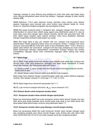 “HakCiptaBadanStandardisasiNasional,Copystandarinidibuatuntukpenayangandiwww.bsn.go.iddantidakuntukdikomersialkan”
SNI 2847:2013
© BSN 2013 77 dari 255
Tegangan tulangan fs yang dihitung yang terdekat ke muka tarik pada saat beban layan
harus dihitung berdasarkan pada momen tak terfaktor. Tegangan tulangan fs boleh diambil
sebesar 2/3fy.
10.6.5 Ketentuan 10.6.4 pada dasarnya kurang memadai untuk struktur yang terkena
paparan lingkungan yang merusak atau untuk struktur yang didesain kedap air. Untuk
struktur ini, diperlukan langkah pengkajian dan pencegahan khusus.
10.6.6 Bila sayap konstruksi balok-T mengalami tarik, sebagian tulangan tarik lentur harus
didistribusikan ke seluruh lebar efektif sayap seperti yang didefinisikan pada 8.12, atau ke
suatu lebar yang sama dengan seper sepuluh bentang, diambil nilai yang lebih kecil. Bila
lebar efektif sayap melebihi seper sepuluh bentang, maka harus disediakan beberapa
tulangan longitudinal tambahan pada bagian luar sayap.
10.6.7 Bila tinggi balok h atau jois melebihi 400 mm, tulangan kulit longitudinal harus
didistribusikan merata sepanjang kedua muka sisi komponen struktur. Tulangan kulit harus
menerus untuk jarak h/2 dari muka tarik. Spasi s harus disediakan dalam 10.6.4, dimana cc
adalah jarak terkecil dari permukaan tulangan kulit atau baja prategang ke muka sisinya.
Dalam perhitungan kekuatan diperbolehkan menyertakan tulangan tersebut jika analisis
kompatibilitas regangan dibuat untuk menentukan tegangan dalam batang atau kawat
individu.
10.7 Balok tinggi
10.7.1 Balok tinggi adalah komponen struktur yang dibebani pada salah satu mukanya dan
ditumpu pada muka yang berlawanan sehingga strat tekan dapat membentuk di antara
beban dan tumpuan, dan mempunyai salah satu antara:
(a) bentang bersih, n, sama dengan atau kurang dari empat kali tinggi komponen struktur
keseluruhan h; atau
(b) daerah dengan beban terpusat dalam jarak 2h dari muka tumpuan.
Balok tinggi harus didesain dengan memperhitungkan salah satu antara distribusi regangan
nonlinier, atau dengan Lampiran A. (Lihat juga 11.7.1 dan 12.10.6).
10.7.2 Balok tinggi harus memenuhi persyaratan dari 11.7.
10.7.3 Luas minimum tulangan tarik lentur, As,min, harus memenuhi 10.5.
10.8 Dimensi desain untuk komponen struktur tekan
10.8.1 Komponen struktur tekan terisolir dengan spiral jamak
Batas luar penampang efektif dari suatu komponen struktur tekan terisolir dengan dua atau
lebih spiral yang saling berkaitan harus diambil pada suatu jarak di luar batas terluar dari
spiral sejauh tebal selimut beton minimum yang ditentukan dalam 7.7.
10.8.2 Komponen struktur tekan yang dibangun monolit dengan dinding
Batas luar penampang efektif dari suatu komponen struktur tekan dengan tulangan spiral
atau sengkang pengikat yang dibuat monolit dengan suatu dinding atau pilar beton tidak
boleh diambil lebih dari 40 mm di luar batas tulangan spiral atau sengkang pengikat.
 