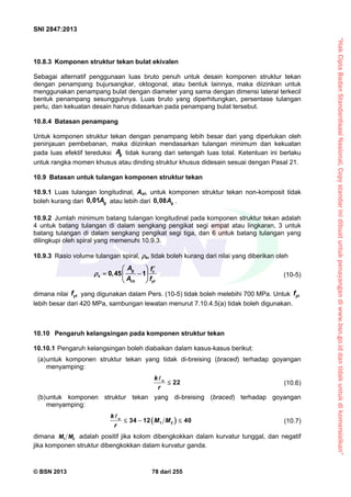 “HakCiptaBadanStandardisasiNasional,Copystandarinidibuatuntukpenayangandiwww.bsn.go.iddantidakuntukdikomersialkan”
SNI 2847:2013
© BSN 2013 78 dari 255
10.8.3 Komponen struktur tekan bulat ekivalen
Sebagai alternatif penggunaan luas bruto penuh untuk desain komponen struktur tekan
dengan penampang bujursangkar, oktogonal, atau bentuk lainnya, maka diizinkan untuk
menggunakan penampang bulat dengan diameter yang sama dengan dimensi lateral terkecil
bentuk penampang sesungguhnya. Luas bruto yang diperhitungkan, persentase tulangan
perlu, dan kekuatan desain harus didasarkan pada penampang bulat tersebut.
10.8.4 Batasan penampang
Untuk komponen struktur tekan dengan penampang lebih besar dari yang diperlukan oleh
peninjauan pembebanan, maka diizinkan mendasarkan tulangan minimum dan kekuatan
pada luas efektif tereduksi gA tidak kurang dari setengah luas total. Ketentuan ini berlaku
untuk rangka momen khusus atau dinding struktur khusus didesain sesuai dengan Pasal 21.
10.9 Batasan untuk tulangan komponen struktur tekan
10.9.1 Luas tulangan longitudinal, Ast, untuk komponen struktur tekan non-komposit tidak
boleh kurang dari 0,01 gA atau lebih dari 0,08 gA .
10.9.2 Jumlah minimum batang tulangan longitudinal pada komponen struktur tekan adalah
4 untuk batang tulangan di dalam sengkang pengikat segi empat atau lingkaran, 3 untuk
batang tulangan di dalam sengkang pengikat segi tiga, dan 6 untuk batang tulangan yang
dilingkupi oleh spiral yang memenuhi 10.9.3.
10.9.3 Rasio volume tulangan spiral, s, tidak boleh kurang dari nilai yang diberikan oleh
0,45 1
g c
s
ch yt
A f
A f

 
  
 
(10-5)
dimana nilai ytf yang digunakan dalam Pers. (10-5) tidak boleh melebihi 700 MPa. Untuk ytf
lebih besar dari 420 MPa, sambungan lewatan menurut 7.10.4.5(a) tidak boleh digunakan.
10.10 Pengaruh kelangsingan pada komponen struktur tekan
10.10.1 Pengaruh kelangsingan boleh diabaikan dalam kasus-kasus berikut:
(a)untuk komponen struktur tekan yang tidak di-breising (braced) terhadap goyangan
menyamping:
22uk
r


(10.6)
(b)untuk komponen struktur tekan yang di-breising (braced) terhadap goyangan
menyamping:
 1 234 12 40uk
M M
r
  

(10.7)
dimana 21 MM adalah positif jika kolom dibengkokkan dalam kurvatur tunggal, dan negatif
jika komponen struktur dibengkokkan dalam kurvatur ganda.
 