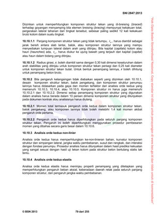 “HakCiptaBadanStandardisasiNasional,Copystandarinidibuatuntukpenayangandiwww.bsn.go.iddantidakuntukdikomersialkan”
SNI 2847:2013
© BSN 2013 79 dari 255
Diizinkan untuk memperhitungkan komponen struktur tekan yang di-breising (braced)
terhadap goyangan menyamping bila elemen breising (bracing) mempunyai kekakuan total,
pergerakan lateral tahanan dari tingkat tersebut, sebesar paling sedikit 12 kali kekakuan
bruto kolom dalam suatu tingkat.
10.10.1.1 Panjang komponen struktur tekan yang tidak tertumpu, u , harus diambil sebagai
jarak bersih antara slab lantai, balok, atau komponen struktur lainnya yang mampu
menyediakan tumpuan lateral dalam arah yang ditinjau. Bila kapital (capitals) kolom atau
haun (haunches) ada, u , harus diukur ke ujung bawah yang terjauh dari kapital (capital)
atau haun dalam bidang yang ditinjau.
10.10.1.2 Radius girasi, r, boleh diambil sama dengan 0,30 kali dimensi keseluruhan dalam
arah stabilitas yang ditinjau untuk komponen struktur tekan persegi dan 0,25 kali diameter
untuk komponen struktur tekan bulat. Untuk bentuk penampang lainnya, r boleh dihitung
untuk penampang beton bruto.
10.10.2 Bila pengaruh kelangsingan tidak diabaikan seperti yang diizinkan oleh 10.10.1,
desain komponen struktur tekan, balok pengekang, dan komponen struktur penumpu
lainnya harus didasarkan pada gaya dan momen terfaktor dari analisis orde kedua yang
memenuhi 10.10.3, 10.10.4, atau 10.10.5. Komponen struktur ini harus juga memenuhi
10.10.2.1 dan 10.10.2.2. Dimensi setiap penampang komponen struktur yang digunakan
dalam analisis harus berada dalam 10 persen dimensi komponen struktur yang ditunjukkan
pada dokumen kontrak atau analisisnya harus diulang.
10.10.2.1 Momen total termasuk pengaruh orde kedua dalam komponen struktur tekan,
balok pengekang, atau komponen lainnya tidak boleh melebihi 1,4 kali momen akibat
pengaruh orde pertama.
10.10.2.2 Pengaruh orde kedua harus diperhitungkan pada seluruh panjang komponen
struktur tekan. Pengaruh ini boleh diperhitungkan menggunakan prosedur pembesaran
momen yang dibahas secara garis besar dalam 10.10.6.
10.10.3 Analisis orde kedua non-linier
Analisis orde kedua harus memperhitungkan ke-non-linieran bahan, kurvatur komponen
struktur dan simpangan lateral, jangka waktu pembebanan, susut dan rangkak, dan interaksi
dengan fondasi penumpu. Prosedur analisis harus ditunjukkan dalam hasil prediksi kekuatan
yang sangat sesuai dengan hasil uji tekan kolom pada struktur beton bertulang statis tak
tentu.
10.10.4 Analisis orde kedua elastis
Analisa orde kedua elastis harus meninjau properti penampang yang ditetapkan yang
memperhitungkan pengaruh beban aksial, keberadaan daerah retak pada seluruh panjang
komponen struktur, dan pengaruh jangka waktu pembebanan.
 