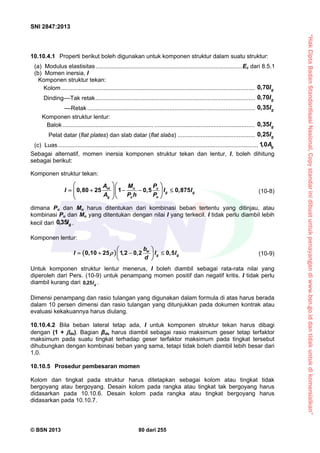 “HakCiptaBadanStandardisasiNasional,Copystandarinidibuatuntukpenayangandiwww.bsn.go.iddantidakuntukdikomersialkan”
SNI 2847:2013
© BSN 2013 80 dari 255
10.10.4.1 Properti berikut boleh digunakan untuk komponen struktur dalam suatu struktur:
(a) Modulus elastisitas.........................................................................................Ec dari 8.5.1
(b) Momen inersia, I
Komponen struktur tekan:
Kolom...................................................................................................................... 0,70 gI
Dinding––Tak retak................................................................................................. 0,70 gI
––Retak...................................................................................................... 0,35 gI
Komponen struktur lentur:
Balok....................................................... ............................................................. 0,35 gI
Pelat datar (flat plates) dan slab datar (flat slabs) ............................................... 0,25 gI
(c) Luas.......................................................................................................................... 1,0 gA
Sebagai alternatif, momen inersia komponen struktur tekan dan lentur, I, boleh dihitung
sebagai berikut:
Komponen struktur tekan:
0,80 25 1 0,5 0,875st u u
g g
g u o
A M P
I I I
A P h P
  
       
  
(10-8)
dimana Pu dan Mu harus ditentukan dari kombinasi beban tertentu yang ditinjau, atau
kombinasi Pu dan Mu yang ditentukan dengan nilai I yang terkecil. I tidak perlu diambil lebih
kecil dari gI35,0 .
Komponen lentur:
 0,10 25 1,2 0,2 0,5w
g g
b
I I I
d

 
    
 
(10-9)
Untuk komponen struktur lentur menerus, I boleh diambil sebagai rata-rata nilai yang
diperoleh dari Pers. (10-9) untuk penampang momen positif dan negatif kritis. I tidak perlu
diambil kurang dari gI25,0 .
Dimensi penampang dan rasio tulangan yang digunakan dalam formula di atas harus berada
dalam 10 persen dimensi dan rasio tulangan yang ditunjukkan pada dokumen kontrak atau
evaluasi kekakuannya harus diulang.
10.10.4.2 Bila beban lateral tetap ada, I untuk komponen struktur tekan harus dibagi
dengan (1 + ds). Bagian βds harus diambil sebagai rasio maksimum geser tetap terfaktor
maksimum pada suatu tingkat terhadap geser terfaktor maksimum pada tingkat tersebut
dihubungkan dengan kombinasi beban yang sama, tetapi tidak boleh diambil lebih besar dari
1,0.
10.10.5 Prosedur pembesaran momen
Kolom dan tingkat pada struktur harus ditetapkan sebagai kolom atau tingkat tidak
bergoyang atau bergoyang. Desain kolom pada rangka atau tingkat tak bergoyang harus
didasarkan pada 10.10.6. Desain kolom pada rangka atau tingkat bergoyang harus
didasarkan pada 10.10.7.
 