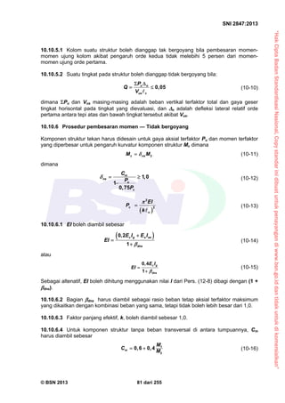 “HakCiptaBadanStandardisasiNasional,Copystandarinidibuatuntukpenayangandiwww.bsn.go.iddantidakuntukdikomersialkan”
SNI 2847:2013
© BSN 2013 81 dari 255
10.10.5.1 Kolom suatu struktur boleh dianggap tak bergoyang bila pembesaran momen-
momen ujung kolom akibat pengaruh orde kedua tidak melebihi 5 persen dari momen-
momen ujung orde pertama.
10.10.5.2 Suatu tingkat pada struktur boleh dianggap tidak bergoyang bila:
0,05u o
us c
P
Q
V
 
 

(10-10)
dimana Pu dan Vus masing-masing adalah beban vertikal terfaktor total dan gaya geser
tingkat horisontal pada tingkat yang dievaluasi, dan o adalah defleksi lateral relatif orde
pertama antara tepi atas dan bawah tingkat tersebut akibat Vus.
10.10.6 Prosedur pembesaran momen — Tidak bergoyang
Komponen struktur tekan harus didesain untuk gaya aksial terfaktor Pu dan momen terfaktor
yang diperbesar untuk pengaruh kurvatur komponen struktur Mc dimana
2c nsM M (10-11)
dimana
1 0
1
0 75
m
ns
u
c
C
,
P
, P
  

(10-12)
 
c
u
EI
P
k

2
2


(10-13)
10.10.6.1 EI boleh diambil sebesar
 0,2
1
c g s se
dns
E I E I
EI




(10-14)
atau
0,4
1
c g
dns
E I
EI



(10-15)
Sebagai altenatif, EI boleh dihitung menggunakan nilai I dari Pers. (12-8) dibagi dengan (1 +
dns).
10.10.6.2 Bagian dns harus diambil sebagai rasio beban tetap aksial terfaktor maksimum
yang dikaitkan dengan kombinasi beban yang sama, tetapi tidak boleh lebih besar dari 1,0.
10.10.6.3 Faktor panjang efektif, k, boleh diambil sebesar 1,0.
10.10.6.4 Untuk komponen struktur tanpa beban transversal di antara tumpuannya, Cm
harus diambil sebesar
1
2
0 6 0 4m
M
C , ,
M
  (10-16)
 