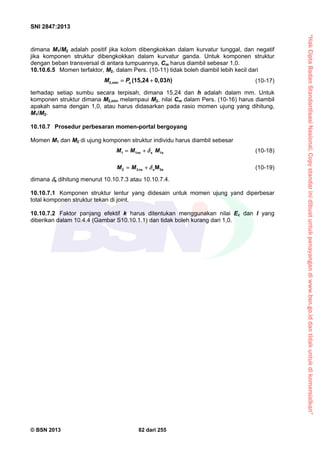 “HakCiptaBadanStandardisasiNasional,Copystandarinidibuatuntukpenayangandiwww.bsn.go.iddantidakuntukdikomersialkan”
SNI 2847:2013
© BSN 2013 82 dari 255
dimana M1/M2 adalah positif jika kolom dibengkokkan dalam kurvatur tunggal, dan negatif
jika komponen struktur dibengkokkan dalam kurvatur ganda. Untuk komponen struktur
dengan beban transversal di antara tumpuannya, Cm harus diambil sebesar 1,0.
10.10.6.5 Momen terfaktor, M2, dalam Pers. (10-11) tidak boleh diambil lebih kecil dari
2,min (15,24 0,03 )uM P h  (10-17)
terhadap setiap sumbu secara terpisah, dimana 15,24 dan h adalah dalam mm. Untuk
komponen struktur dimana M2,min melampaui M2, nilai Cm dalam Pers. (10-16) harus diambil
apakah sama dengan 1,0, atau harus didasarkan pada rasio momen ujung yang dihitung,
M1/M2.
10.10.7 Prosedur perbesaran momen-portal bergoyang
Momen M1 dan M2 di ujung komponen struktur individu harus diambil sebesar
1 1 s 1ns sM M M  (10-18)
2 2 s 2sMnsM M   (10-19)
dimana s dihitung menurut 10.10.7.3 atau 10.10.7.4.
10.10.7.1 Komponen struktur lentur yang didesain untuk momen ujung yand diperbesar
total komponen struktur tekan di joint.
10.10.7.2 Faktor panjang efektif k harus ditentukan menggunakan nilai Ec dan I yang
diberikan dalam 10.4.4 (Gambar S10.10.1.1) dan tidak boleh kurang dari 1,0.
 