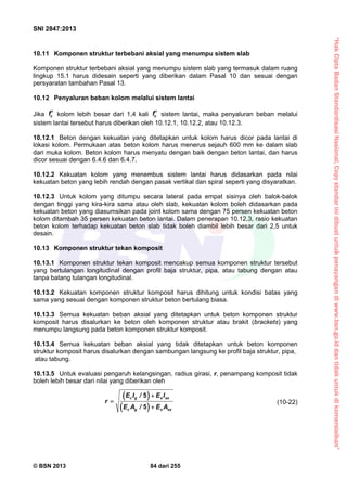 “HakCiptaBadanStandardisasiNasional,Copystandarinidibuatuntukpenayangandiwww.bsn.go.iddantidakuntukdikomersialkan”
SNI 2847:2013
© BSN 2013 84 dari 255
10.11 Komponen struktur terbebani aksial yang menumpu sistem slab
Komponen struktur terbebani aksial yang menumpu sistem slab yang termasuk dalam ruang
lingkup 15.1 harus didesain seperti yang diberikan dalam Pasal 10 dan sesuai dengan
persyaratan tambahan Pasal 13.
10.12 Penyaluran beban kolom melalui sistem lantai
Jika cf kolom lebih besar dari 1,4 kali cf sistem lantai, maka penyaluran beban melalui
sistem lantai tersebut harus diberikan oleh 10.12.1, 10.12.2, atau 10.12.3.
10.12.1 Beton dengan kekuatan yang ditetapkan untuk kolom harus dicor pada lantai di
lokasi kolom. Permukaan atas beton kolom harus menerus sejauh 600 mm ke dalam slab
dari muka kolom. Beton kolom harus menyatu dengan baik dengan beton lantai, dan harus
dicor sesuai dengan 6.4.6 dan 6.4.7.
10.12.2 Kekuatan kolom yang menembus sistem lantai harus didasarkan pada nilai
kekuatan beton yang lebih rendah dengan pasak vertikal dan spiral seperti yang disyaratkan.
10.12.3 Untuk kolom yang ditumpu secara lateral pada empat sisinya oleh balok-balok
dengan tinggi yang kira-kira sama atau oleh slab, kekuatan kolom boleh didasarkan pada
kekuatan beton yang diasumsikan pada joint kolom sama dengan 75 persen kekuatan beton
kolom ditambah 35 persen kekuatan beton lantai. Dalam penerapan 10.12.3, rasio kekuatan
beton kolom terhadap kekuatan beton slab tidak boleh diambil lebih besar dari 2,5 untuk
desain.
10.13 Komponen struktur tekan komposit
10.13.1 Komponen struktur tekan komposit mencakup semua komponen struktur tersebut
yang bertulangan longitudinal dengan profil baja struktur, pipa, atau tabung dengan atau
tanpa batang tulangan longitudinal.
10.13.2 Kekuatan komponen struktur komposit harus dihitung untuk kondisi batas yang
sama yang sesuai dengan komponen struktur beton bertulang biasa.
10.13.3 Semua kekuatan beban aksial yang ditetapkan untuk beton komponen struktur
komposit harus disalurkan ke beton oleh komponen struktur atau brakit (brackets) yang
menumpu langsung pada beton komponen struktur komposit.
10.13.4 Semua kekuatan beban aksial yang tidak ditetapkan untuk beton komponen
struktur komposit harus disalurkan dengan sambungan langsung ke profil baja struktur, pipa,
atau tabung.
10.13.5 Untuk evaluasi pengaruh kelangsingan, radius girasi, r, penampang komposit tidak
boleh lebih besar dari nilai yang diberikan oleh
 
 
5
5
c g s sx
c g s sx
E I / E I
r
E A / E A



(10-22)
 