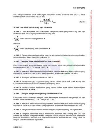 “HakCiptaBadanStandardisasiNasional,Copystandarinidibuatuntukpenayangandiwww.bsn.go.iddantidakuntukdikomersialkan”
SNI 2847:2013
© BSN 2013 85 dari 255
dan, sebagai alternatif untuk perhitungan yang lebih akurat, EI dalam Pers. (10-13) harus
diambil apakah sesuai Pers. (10-14) atau
 
sxs
dns
gc
IE
1
5/IE
EI 

 (10-23)
10.13.6 Inti beton berselubung baja struktural
10.13.6.1 Untuk komponen struktur komposit dengan inti beton yang diselubungi oleh baja
struktural, tebal selubung baja tidak boleh kurang dari
3
y
s
f
b
E
untuk tiap muka dengan lebar b
ataupun
8
y
s
f
h
E
untuk penampang bulat berdiameter h
10.13.6.2 Batang tulangan longitudinal yang berada dalam inti beton berselubung diizinkan
untuk digunakan dalam menghitung Asx dan Isx.
10.13.7 Tulangan spiral mengelilingi inti baja struktural
Komponen struktur komposit dengan beton bertulangan spiral mengelilingi inti baja struktur
harus memenuhi 10.13.7.1 sampai 10.13.7.4.
10.13.7.1 Kekuatan leleh desain inti baja struktur haruslah kekuatan leleh minimum yang
disyaratkan untuk mutu baja struktur yang digunakan tetapi tidak melebihi 350 MPa.
10.13.7.2 Tulangan spiral harus memenuhi 10.9.3.
10.13.7.3 Batang tulangan longitudinal yang berada dalam spiral tidak boleh kurang dari
0,01 ataupun lebih dari 0,08 kali luas neto penampang beton.
10.13.7.4 Batang tulangan longitudinal yang berada dalam spiral boleh diperhitungkan
dalam menentukan At dan It.
10.13.8 Tulangan pengikat mengelilingi inti beton struktur
Komponen struktur komposit dengan beton berpengikat transversal mengelilingi inti baja
struktur harus memenuhi 10.13.8.1 sampai 10.13.8.7.
10.13.8.1 Kekuatan leleh desain inti baja struktur haruslah kekuatan leleh minimum yang
disyaratkan untuk mutu baja struktur yang digunakan tetapi tidak boleh melebihi 350 MPa.
10.13.8.2 Pengikat transversal harus menerus sepenuhnya mengelilingi inti baja struktur.
10.13.8.3 Pengikat transversal harus mempunyai diameter tidak kurang dari 0,02 kali
dimensi sisi terbesar komponen struktur komposit, kecuali pengikat tersebut tidak boleh lebih
kecil dari diameter 10 mm dan tidak perlu lebih besar dari diameter 16 mm. Jaring kawat las
dengan luas ekivalen boleh digunakan.
 