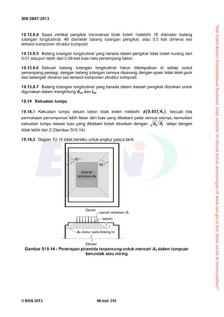 “HakCiptaBadanStandardisasiNasional,Copystandarinidibuatuntukpenayangandiwww.bsn.go.iddantidakuntukdikomersialkan”
SNI 2847:2013
© BSN 2013 86 dari 255
10.13.8.4 Spasi vertikal pengikat transversal tidak boleh melebihi 16 diameter batang
tulangan longitudinal, 48 diameter batang tulangan pengikat, atau 0,5 kali dimensi sisi
terkecil komponen struktur komposit.
10.13.8.5 Batang tulangan longitudinal yang berada dalam pengikat tidak boleh kurang dari
0,01 ataupun lebih dari 0,08 kali luas neto penampang beton.
10.13.8.6 Sebuah batang tulangan longitudinal harus ditempatkan di setiap sudut
penampang persegi, dengan batang tulangan lainnya dipasang dengan spasi tidak lebih jauh
dari setengah dimensi sisi terkecil komponen struktur komposit.
10.13.8.7 Batang tulangan longitudinal yang berada dalam daerah pengikat diizinkan untuk
digunakan dalam menghitung Asx dan Isx.
10.14 Kekuatan tumpu
10.14.1 Kekuatan tumpu desain beton tidak boleh melebihi  10,85 cf A  , kecuali bila
permukaan penumpunya lebih lebar dari luas yang dibebani pada semua sisinya, kemudian
kekuatan tumpu desain luas yang dibebani boleh dikalikan dengan 2 1A A tetapi dengan
tidak lebih dari 2 (Gambar S10.14).
10.14.2 Bagian 10.14 tidak berlaku untuk angkur pasca tarik.
Gambar S10.14 - Penerapan piramida terpancung untuk mencari A2 dalam tumpuan
berundak atau miring
Elevasi
A2 diukur pada bidang ini
Beban
Daerah terbebani A1
2
1
Denah
Daerah
terbebani A1
45 
45 
 