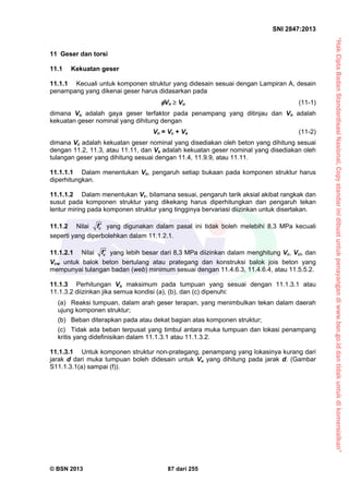 “HakCiptaBadanStandardisasiNasional,Copystandarinidibuatuntukpenayangandiwww.bsn.go.iddantidakuntukdikomersialkan”
SNI 2847:2013
© BSN 2013 87 dari 255
11 Geser dan torsi
11.1 Kekuatan geser
11.1.1 Kecuali untuk komponen struktur yang didesain sesuai dengan Lampiran A, desain
penampang yang dikenai geser harus didasarkan pada
Vn  Vu (11-1)
dimana Vu adalah gaya geser terfaktor pada penampang yang ditinjau dan Vn adalah
kekuatan geser nominal yang dihitung dengan
Vn = Vc + Vs (11-2)
dimana Vc adalah kekuatan geser nominal yang disediakan oleh beton yang dihitung sesuai
dengan 11.2, 11.3, atau 11.11, dan Vs adalah kekuatan geser nominal yang disediakan oleh
tulangan geser yang dihitung sesuai dengan 11.4, 11.9.9, atau 11.11.
11.1.1.1 Dalam menentukan Vn, pengaruh setiap bukaan pada komponen struktur harus
diperhitungkan.
11.1.1.2 Dalam menentukan Vc, bilamana sesuai, pengaruh tarik aksial akibat rangkak dan
susut pada komponen struktur yang dikekang harus diperhitungkan dan pengaruh tekan
lentur miring pada komponen struktur yang tingginya bervariasi diizinkan untuk disertakan.
11.1.2 Nilai cf  yang digunakan dalam pasal ini tidak boleh melebihi 8,3 MPa kecuali
seperti yang diperbolehkan dalam 11.1.2.1.
11.1.2.1 Nilai cf  yang lebih besar dari 8,3 MPa diizinkan dalam menghitung Vc, Vci, dan
Vcw untuk balok beton bertulang atau prategang dan konstruksi balok jois beton yang
mempunyai tulangan badan (web) minimum sesuai dengan 11.4.6.3, 11.4.6.4, atau 11.5.5.2.
11.1.3 Perhitungan Vu maksimum pada tumpuan yang sesuai dengan 11.1.3.1 atau
11.1.3.2 diizinkan jika semua kondisi (a), (b), dan (c) dipenuhi:
(a) Reaksi tumpuan, dalam arah geser terapan, yang menimbulkan tekan dalam daerah
ujung komponen struktur;
(b) Beban diterapkan pada atau dekat bagian atas komponen struktur;
(c) Tidak ada beban terpusat yang timbul antara muka tumpuan dan lokasi penampang
kritis yang didefinisikan dalam 11.1.3.1 atau 11.1.3.2.
11.1.3.1 Untuk komponen struktur non-prategang, penampang yang lokasinya kurang dari
jarak d dari muka tumpuan boleh didesain untuk Vu yang dihitung pada jarak d. (Gambar
S11.1.3.1(a) sampai (f)).
 
