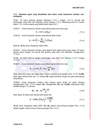“HakCiptaBadanStandardisasiNasional,Copystandarinidibuatuntukpenayangandiwww.bsn.go.iddantidakuntukdikomersialkan”
SNI 2847:2013
© BSN 2013 89 dari 255
11.2 Kekuatan geser yang disediakan oleh beton untuk komponen struktur non-
prategang
11.2.1 Vc harus dihitung dengan ketentuan 11.2.1.1 hingga 11.2.1.3, kecuali bila
perhitungan yang lebih rinci dilakukan sesuai dengan 11.2.2. Sepanjang pasal ini, kecuali
dalam 11.6,  harus seperti yang didefinisikan dalam 8.6.1.
11.2.1.1 Untuk komponen struktur yang dikenai geser dan lentur saja,
0.17c c wV f b d  (11-3)
11.2.1.2 Untuk komponen struktur yang dikenai tekan aksial,
0.17 1
14
u
c c w
g
N
V f b d
A

 
   
 
(11-4)
Besaran gu AN harus dinyatakan dalam MPa.
11.2.1.3 Untuk komponen struktur yang dikenai tarik aksial yang cukup besar, Vc harus
diambil sama dengan nol kecuali bila analisis yang lebih rinci dilakukan menggunakan
11.2.2.3.
11.2.2 Vc boleh dihitung dengan perhitungan yang lebih rinci menurut 11.2.2.1 hingga
11.2.2.3.
11.2.2.1 Untuk komponen struktur yang dikenai geser dan lentur saja,
0,16 17 u
c c w w
u
V d
V f b d
M
 
 
  
 
(11-5)
tetapi tidak lebih besar dari dbf, wc
290 . Dalam menghitung Vc dengan Pers. (11-5), Vud/Mu
tidak boleh diambil lebih dari 1,0, dimana Mu terjadi serentak dengan Vu pada penampang
yang ditinjau.
11.2.2.2 Untuk komponen struktur yang dikenai tekan aksial, Vc boleh dihitung
menggunakan Pers. (11-5) dengan Mm menggantikan Mu dan Vud/Mu selanjutnya tidak
dibatasi dengan 1,0, dimana
 4
8
m u u
h d
M M N

  (11-6)
Akan tetapi, Vc tidak boleh diambil lebih besar dari
0 29
0 29 1 u
c c w
g
, N
V , f b d
A
   (11-7)
gu AN harus dinyatakan dalam MPa. Bila Mm seperti yang dihitung dengan Pers. (11-6)
adalah negatif, maka Vc harus dihitung dengan Pers. (11-7).
 