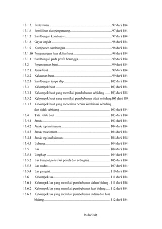 13.1.5

Pertemuan............................................................................. 97 dari 184

13.1.6

Pemilihan alat pengencang................................................... 97 dari 184

13.1.7

Sambungan kombinasi ......................................................... 97 dari 184

13.1.8

Gaya ungkit .......................................................................... 98 dari 184

13.1.9

Komponen sambungan ......................................................... 98 dari 184

13.1.10 Pengurangan luas akibat baut ............................................... 98 dari 184
13.1.11 Sambungan pada profil berongga......................................... 99 dari 184
13.2

Perencanaan baut.................................................................. 99 dari 184

13.2.1

Jenis baut .............................................................................. 99 dari 184

13.2.2

Kekuatan baut....................................................................... 99 dari 184

13.2.3

Sambungan tanpa slip......................................................... 102 dari 184

13.3

Kelompok baut ................................................................... 103 dari 184

13.3.1

Kelompok baut yang memikul pembebanan sebidang....... 103 dari 184

13.3.2

Kelompok baut yang memikul pembebanan tidak sebidang103 dari 184

13.3.3

Kelompok baut yang menerima beban kombinasi sebidang
dan tidak sebidang .............................................................. 103 dari 184

13.4

Tata letak baut .................................................................... 103 dari 184

13.4.1

Jarak.................................................................................... 103 dari 184

13.4.2

Jarak tepi minimum ............................................................ 104 dari 184

13.4.3

Jarak maksimum................................................................. 104 dari 184

13.4.4

Jarak tepi maksimum.......................................................... 104 dari 184

13.4.5

Lubang................................................................................ 104 dari 184

13.5

Las ...................................................................................... 104 dari 184

13.5.1

Lingkup .............................................................................. 104 dari 184

13.5.2

Las tumpul penetrasi penuh dan sebagian.......................... 105 dari 184

13.5.3

Las sudut............................................................................. 107 dari 184

13.5.4

Las pengisi.......................................................................... 110 dari 184

13.6

Kelompok las...................................................................... 111 dari 184

13.6.1

Kelompok las yang memikul pembebanan dalam bidang.. 111 dari 184

13.6.2

Kelompok las yang memikul pembebanan luar bidang ..... 112 dari 184

13.6.3

Kelompok las yang memikul pembebanan dalam dan luar
bidang ................................................................................. 112 dari 184

ix dari xix

 