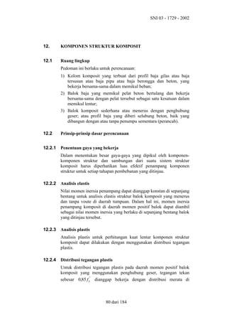 SNI 03 - 1729 - 2002

12.

KOMPONEN STRUKTUR KOMPOSIT

12.1

Ruang lingkup
Pedoman ini berlaku untuk perencanaan:
1) Kolom komposit yang terbuat dari profil baja gilas atau baja
tersusun atau baja pipa atau baja berongga dan beton, yang
bekerja bersama-sama dalam memikul beban;
2) Balok baja yang memikul pelat beton bertulang dan bekerja
bersama-sama dengan pelat tersebut sebagai satu kesatuan dalam
memikul lentur;
3) Balok komposit sederhana atau menerus dengan penghubung
geser; atau profil baja yang diberi selubung beton, baik yang
dibangun dengan atau tanpa penumpu sementara (perancah).

12.2

Prinsip-prinsip dasar perencanaan

12.2.1

Penentuan gaya yang bekerja
Dalam menentukan besar gaya-gaya yang dipikul oleh komponenkomponen struktur dan sambungan dari suatu sistem struktur
komposit harus diperhatikan luas efektif penampang komponen
struktur untuk setiap tahapan pembebanan yang ditinjau.

12.2.2

Analisis elastis
Nilai momen inersia penampang dapat dianggap konstan di sepanjang
bentang untuk analisis elastis struktur balok komposit yang menerus
dan tanpa voute di daerah tumpuan. Dalam hal ini, momen inersia
penampang komposit di daerah momen positif balok dapat diambil
sebagai nilai momen inersia yang berlaku di sepanjang bentang balok
yang ditinjau tersebut.

12.2.3

Analisis plastis
Analisis plastis untuk perhitungan kuat lentur komponen struktur
komposit dapat dilakukan dengan menggunakan distribusi tegangan
plastis.

12.2.4

Distribusi tegangan plastis
Untuk distribusi tegangan plastis pada daerah momen positif balok
komposit yang menggunakan penghubung geser, tegangan tekan
sebesar 0,85 f c' dianggap bekerja dengan distribusi merata di

80 dari 184

 