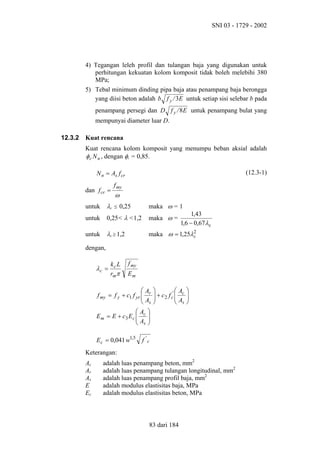 SNI 03 - 1729 - 2002

4) Tegangan leleh profil dan tulangan baja yang digunakan untuk
perhitungan kekuatan kolom komposit tidak boleh melebihi 380
MPa;
5) Tebal minimum dinding pipa baja atau penampang baja berongga
yang diisi beton adalah b f y / 3E untuk setiap sisi selebar b pada
penampang persegi dan D f y / 8 E untuk penampang bulat yang
mempunyai diameter luar D.
12.3.2

Kuat rencana
Kuat rencana kolom komposit yang menumpu beban aksial adalah
φ c N n , dengan φc = 0,85.
(12.3-1)

N n = As f cr
dan f cr =

f my

ω

untuk

λc

untuk

0,25< λ <1,2

maka ω =

untuk

λc ≥ 1,2

maka ω = 1,25λ2
c

≤

0,25

maka ω = 1
1,43
1,6 − 0,67λc

dengan,

λc =

kc L
rmπ

f my
Em

A
f my = f y + c1 f yr  r
A
 s
A 
E m = E + c3 E c  c 
A 
 s
E c = 0,041 w1,5


A
 + c 2 f c'  c

A

 s






f 'c

Keterangan:
Ac
Ar
As
E
Ec

adalah luas penampang beton, mm2
adalah luas penampang tulangan longitudinal, mm2
adalah luas penampang profil baja, mm2
adalah modulus elastisitas baja, MPa
adalah modulus elastisitas beton, MPa

83 dari 184

 