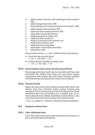 SNI 03 - 1729 - 2002

Em
fcr
fy
fy
fc’
kc
L
Nn
rm
w

λc
φc
ω

adalah modulus elastisitas untuk perhitungan kolom komposit,
MPa
adalah tegangan tekan kritis, MPa
adalah tegangan leleh untuk perhitungan kolom komposit, MPa
adalah tegangan leleh profil baja, MPa
adalah kuat tekan karakteristik beton, MPa
adalah faktor panjang efektif kolom
adalah panjang unsur struktur, mm
adalah kuat aksial nominal, N
adalah jari-jari girasi kolom komposit, mm
adalah berat jenis beton, kg/m3
adalah parameter kelangsingan
adalah faktor reduksi beban aksial tekan
adalah faktor tekuk

Pada persamaan di atas, c1, c2, dan c3 adalah koefisien yang besarnya:
a) Untuk pipa baja yang diisi beton:
c1=1,0, c2 = 0,85, dan c3 = 0,4
b) Untuk profil baja yang diberi selubung beton:
c1 = 0,7, c2 = 0,6, dan c3 = 0,2.
12.3.3

Kolom komposit yang tersusun atas beberapa profil baja
Jika penampang komposit terdiri atas dua atau lebih profil baja maka
profil-profil baja tersebut harus diikat satu sama lainnya dengan
menggunakan pelat pengikat atau teralis untuk mencegah terjadinya
tekuk pada masing-masing profil baja sebelum beton mengeras.

12.3.4

Penyaluran beban
Bagian dari kuat rencana kolom komposit pemikul beban aksial yang
diterima beton harus disalurkan melalui tumpuan langsung pada
sambungan. Bila luas beton penumpu lebih besar daripada luas daerah
pembebanan pada satu atau beberapa sisi, sedangkan pada sisi-sisi
lainnya pergerakannya terhadap pengembangan lateral dibatasi, maka
kuat rencana maksimum beton penumpu harus diambil sebesar,
1,7 φ c f c' AB , dengan φc = 0,60 dan AB adalah luas daerah pembebanan.

12.4

Komponen struktur lentur

12.4.1

Lebar efektif pelat beton
Lebar efektif pelat lantai yang membentang pada masing-masing sisi
dari sumbu balok tidak boleh melebihi:

84 dari 184

 