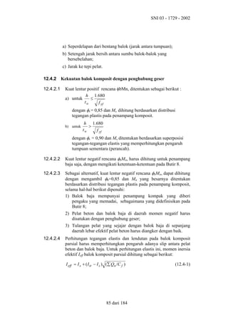 SNI 03 - 1729 - 2002

a) Seperdelapan dari bentang balok (jarak antara tumpuan);
b) Setengah jarak bersih antara sumbu balok-balok yang
bersebelahan;
c) Jarak ke tepi pelat.
12.4.2
12.4.2.1

Kekuatan balok komposit dengan penghubung geser
Kuat lentur positif rencana φbMn, ditentukan sebagai berikut :
h 1.680
a) untuk
≤
tw
f yf
dengan φb = 0,85 dan Mn dihitung berdasarkan distribusi
tegangan plastis pada penampang komposit.
b) untuk

h 1.680
>
tw
f yf

dengan φb = 0,90 dan Mn ditentukan berdasarkan superposisi
tegangan-tegangan elastis yang memperhitungkan pengaruh
tumpuan sementara (perancah).
12.4.2.2

Kuat lentur negatif rencana φbMn, harus dihitung untuk penampang
baja saja, dengan mengikuti ketentuan-ketentuan pada Butir 8.

12.4.2.3

Sebagai alternatif, kuat lentur negatif rencana φbMn, dapat dihitung
dengan mengambil φb=0,85 dan Mn yang besarnya ditentukan
berdasarkan distribusi tegangan plastis pada penampang komposit,
selama hal-hal berikut dipenuhi:
1) Balok baja mempunyai penampang kompak yang diberi
pengaku yang memadai, sebagaimana yang didefinisikan pada
Butir 8;
2) Pelat beton dan balok baja di daerah momen negatif harus
disatukan dengan penghubung geser;
3) Tulangan pelat yang sejajar dengan balok baja di sepanjang
daerah lebar efektif pelat beton harus diangker dengan baik.

12.4.2.4

Perhitungan tegangan elastis dan lendutan pada balok komposit
parsial harus memperhitungkan pengaruh adanya slip antara pelat
beton dan balok baja. Untuk perhitungan elastis ini, momen inersia
efektif Ieff balok komposit parsial dihitung sebagai berikut:
I eff = I s + ( I tr − I s ) (∑ Qn /C f )

85 dari 184

(12.4-1)

 
