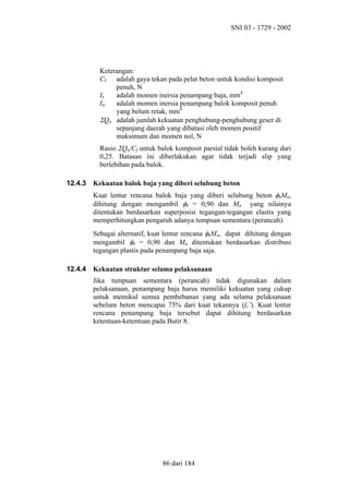 SNI 03 - 1729 - 2002

Keterangan:
Cf adalah gaya tekan pada pelat beton untuk kondisi komposit
penuh, N
Is
adalah momen inersia penampang baja, mm4
Itr
adalah momen inersia penampang balok komposit penuh
yang belum retak, mm4
ΣQn adalah jumlah kekuatan penghubung-penghubung geser di
sepanjang daerah yang dibatasi oleh momen positif
maksimum dan momen nol, N
Rasio ΣQn/Cf untuk balok komposit parsial tidak boleh kurang dari
0,25. Batasan ini diberlakukan agar tidak terjadi slip yang
berlebihan pada balok.
12.4.3

Kekuatan balok baja yang diberi selubung beton
Kuat lentur rencana balok baja yang diberi selubung beton φbMn,
dihitung dengan mengambil φb = 0,90 dan Mn yang nilainya
ditentukan berdasarkan superposisi tegangan-tegangan elastis yang
memperhitungkan pengaruh adanya tumpuan sementara (perancah).
Sebagai alternatif, kuat lentur rencana φbMn, dapat dihitung dengan
mengambil φb = 0,90 dan Mn ditentukan berdasarkan distribusi
tegangan plastis pada penampang baja saja.

12.4.4

Kekuatan struktur selama pelaksanaan
Jika tumpuan sementara (perancah) tidak digunakan dalam
pelaksanaan, penampang baja harus memiliki kekuatan yang cukup
untuk memikul semua pembebanan yang ada selama pelaksanaan
sebelum beton mencapai 75% dari kuat tekannya (fc’). Kuat lentur
rencana penampang baja tersebut dapat dihitung berdasarkan
ketentuan-ketentuan pada Butir 8.

86 dari 184

 