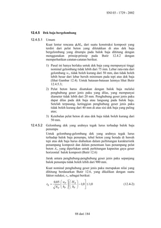 SNI 03 - 1729 - 2002

12.4.5
12.4.5.1

Dek baja bergelombang
Umum
Kuat lentur rencana φbMn, dari suatu konstruksi komposit yang
terdiri dari pelat beton yang diletakkan di atas dek baja
bergelombang yang ditumpu pada balok baja dihitung dengan
menggunakan prinsip-prinsip pada Butir 12.4.2 dengan
memperhatikan catatan-catatan berikut.
1) Pasal ini hanya berlaku untuk dek baja yang mempunyai tinggi
nominal gelombang tidak lebih dari 75 mm. Lebar rata-rata dari
gelombang wr, tidak boleh kurang dari 50 mm, dan tidak boleh
lebih besar dari lebar bersih minimum pada tepi atas dek baja
(lihat Gambar 12.4). Untuk batasan-batasan lainnya lihat Butir
12.4.5.3;
2) Pelat beton harus disatukan dengan balok baja melalui
penghubung geser jenis paku yang dilas, yang mempunyai
diameter tidak lebih dari 20 mm. Penghubung geser jenis paku
dapat dilas pada dek baja atau langsung pada balok baja.
Setelah terpasang, ketinggian penghubung geser jenis paku
tidak boleh kurang dari 40 mm di atas sisi dek baja yang paling
atas;
3) Ketebalan pelat beton di atas dek baja tidak boleh kurang dari
50 mm.

12.4.5.2

Gelombang dek yang arahnya tegak lurus terhadap balok baja
penumpu
Untuk gelombang-gelombang dek yang arahnya tegak lurus
terhadap balok baja penumpu, tebal beton yang berada di bawah
tepi atas dek baja harus diabaikan dalam perhitungan karakteristik
penampang komposit dan dalam penentuan luas penampang pelat
beton Ac, yang diperlukan untuk perhitungan kapasitas gaya geser
horizontal balok komposit (Butir 12.6)
Jarak antara penghubung-penghubung geser jenis paku sepanjang
balok penumpu tidak boleh lebih dari 900 mm.
Kuat nominal penghubung geser jenis paku merupakan nilai yang
dihitung berdasarkan Butir 12.6, yang dikalikan dengan suatu
faktor reduksi, rs, sebagai berikut:
rs =

0,85  wr   H s

 
N r  hr   hr

 



 − 1,0 ≤ 1,0




88 dari 184

(12.4-2)

 