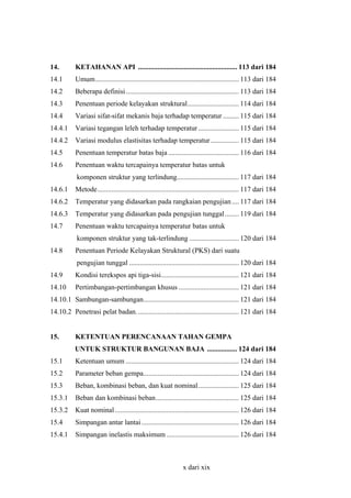14.

KETAHANAN API ........................................................ 113 dari 184

14.1

Umum................................................................................. 113 dari 184

14.2

Beberapa definisi................................................................ 113 dari 184

14.3

Penentuan periode kelayakan struktural............................. 114 dari 184

14.4

Variasi sifat-sifat mekanis baja terhadap temperatur ......... 115 dari 184

14.4.1

Variasi tegangan leleh terhadap temperatur ....................... 115 dari 184

14.4.2

Variasi modulus elastisitas terhadap temperatur ................ 115 dari 184

14.5

Penentuan temperatur batas baja ........................................ 116 dari 184

14.6

Penentuan waktu tercapainya temperatur batas untuk
komponen struktur yang terlindung................................... 117 dari 184

14.6.1

Metode................................................................................ 117 dari 184

14.6.2

Temperatur yang didasarkan pada rangkaian pengujian .... 117 dari 184

14.6.3

Temperatur yang didasarkan pada pengujian tunggal........ 119 dari 184

14.7

Penentuan waktu tercapainya temperatur batas untuk
komponen struktur yang tak-terlindung ............................ 120 dari 184

14.8

Penentuan Periode Kelayakan Struktural (PKS) dari suatu
pengujian tunggal .............................................................. 120 dari 184

14.9

Kondisi terekspos api tiga-sisi............................................ 121 dari 184

14.10

Pertimbangan-pertimbangan khusus .................................. 121 dari 184

14.10.1 Sambungan-sambungan...................................................... 121 dari 184
14.10.2 Penetrasi pelat badan. ......................................................... 121 dari 184
15.

KETENTUAN PERENCANAAN TAHAN GEMPA
UNTUK STRUKTUR BANGUNAN BAJA ................. 124 dari 184

15.1

Ketentuan umum ................................................................ 124 dari 184

15.2

Parameter beban gempa...................................................... 124 dari 184

15.3

Beban, kombinasi beban, dan kuat nominal....................... 125 dari 184

15.3.1

Beban dan kombinasi beban............................................... 125 dari 184

15.3.2

Kuat nominal ...................................................................... 126 dari 184

15.4

Simpangan antar lantai ....................................................... 126 dari 184

15.4.1

Simpangan inelastis maksimum ......................................... 126 dari 184

x dari xix

 