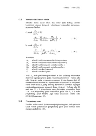SNI 03 - 1729 - 2002

12.5

Kombinasi tekan dan lentur
Interaksi beban aksial tekan dan lentur pada bidang simetris
komponen struktur komposit ditentukan berdasarkan persamaanpersamaan berikut:
Nu
≥ 0,2
φc N n

a) untuk

M uy
Nu
8  M ux
+ 
+
φ c N n 9  φ b M nx φ b M ny

b) untuk


 ≤ 1,0



(12.5-1)


 ≤ 1,0



(12.5-2)

Nu
< 0,2
φc N n
 M ux
M uy
Nu
+
+
2φ c N n  φ b M nx φ b M ny


Keterangan:

Mnx
Mny
Mux
Muy
Nn
Nu

adalah kuat lentur nominal terhadap sumbu-x
adalah kuat lentur nominal terhadap sumbu-y
adalah kuat lentur perlu terhadap sumbu-x
adalah kuat lentur perlu terhadap sumbu-y
adalah kuat aksial nominal
adalah kuat aksial perlu

Nilai Mn pada persamaan-persamaan di atas dihitung berdasarkan
distribusi tegangan plastis pada penampang komposit. Namun jika
nilai (Nu/φcNn) pada persamaan-persamaan di atas kurang dari 0,3
maka kuat lentur nominal Mn dapat ditentukan berdasarkan interpolasi
linear antara nilai Mn yang dihitung berdasarkan distribusi tegangan
plastis pada penampang komposit disaat (Nu/φcNn) = 0,3 dan nilai Mn
pada saat Nu = 0 sebagaimana yang ditentukan berdasarkan Butir
12.4. Jika penghubung geser dibutuhkan pada saat Nu = 0 maka
penghubung geser tersebut juga harus disediakan selama nilai
(Nu/φcNn) kurang dari 0,3.
12.6

Penghubung geser
Pasal ini berlaku untuk perencanaan penghubung geser jenis paku dan
kanal. Untuk perencanaan penghubung geser jenis lainnya harus
mengacu pada Butir 12.7.

90 dari 184

 