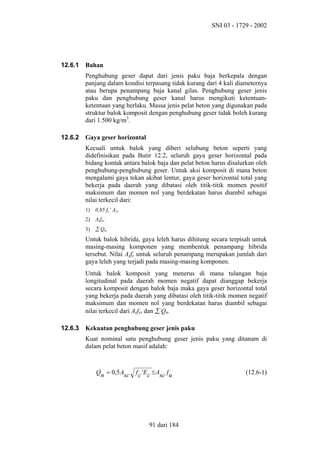 SNI 03 - 1729 - 2002

12.6.1

Bahan
Penghubung geser dapat dari jenis paku baja berkepala dengan
panjang dalam kondisi terpasang tidak kurang dari 4 kali diameternya
atau berupa penampang baja kanal gilas. Penghubung geser jenis
paku dan penghubung geser kanal harus mengikuti ketentuanketentuan yang berlaku. Massa jenis pelat beton yang digunakan pada
struktur balok komposit dengan penghubung geser tidak boleh kurang
dari 1.500 kg/m3.

12.6.2

Gaya geser horizontal
Kecuali untuk balok yang diberi selubung beton seperti yang
didefinisikan pada Butir 12.2, seluruh gaya geser horizontal pada
bidang kontak antara balok baja dan pelat beton harus disalurkan oleh
penghubung-penghubung geser. Untuk aksi komposit di mana beton
mengalami gaya tekan akibat lentur, gaya geser horizontal total yang
bekerja pada daerah yang dibatasi oleh titik-titik momen positif
maksimum dan momen nol yang berdekatan harus diambil sebagai
nilai terkecil dari:
1)

0,85 fc’ Ac,

2)

Asfy,

3)

∑ Qn.

Untuk balok hibrida, gaya leleh harus dihitung secara terpisah untuk
masing-masing komponen yang membentuk penampang hibrida
tersebut. Nilai Asfy untuk seluruh penampang merupakan jumlah dari
gaya leleh yang terjadi pada masing-masing komponen.
Untuk balok komposit yang menerus di mana tulangan baja
longitudinal pada daerah momen negatif dapat dianggap bekerja
secara komposit dengan balok baja maka gaya geser horizontal total
yang bekerja pada daerah yang dibatasi oleh titik-titik momen negatif
maksimum dan momen nol yang berdekatan harus diambil sebagai
nilai terkecil dari Arfyr dan ∑ Qn.
12.6.3

Kekuatan penghubung geser jenis paku
Kuat nominal satu penghubung geser jenis paku yang ditanam di
dalam pelat beton masif adalah:

Qn = 0,5 Asc

f c 'Ec ≤ Asc f u

91 dari 184

(12.6-1)

 