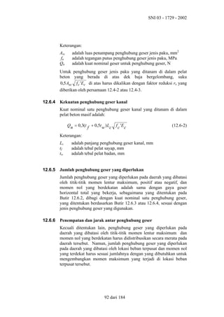 SNI 03 - 1729 - 2002

Keterangan:
Asc
fu
Qn

adalah luas penampang penghubung geser jenis paku, mm2
adalah tegangan putus penghubung geser jenis paku, MPa
adalah kuat nominal geser untuk penghubung geser, N

Untuk penghubung geser jenis paku yang ditanam di dalam pelat
beton yang berada di atas dek baja bergelombang, suku
0,5 Asc f c 'Ec di atas harus dikalikan dengan faktor reduksi rs yang
diberikan oleh persamaan 12.4-2 atau 12.4-3.
12.6.4

Kekuatan penghubung geser kanal
Kuat nominal satu penghubung geser kanal yang ditanam di dalam
pelat beton masif adalah:
Qn = 0,3(t f + 0,5t w ) Lc

f c 'E c

(12.6-2)

Keterangan:
Lc
tf
tw
12.6.5

adalah panjang penghubung geser kanal, mm
adalah tebal pelat sayap, mm
adalah tebal pelat badan, mm

Jumlah penghubung geser yang diperlukan
Jumlah penghubung geser yang diperlukan pada daerah yang dibatasi
oleh titik-titik momen lentur maksimum, positif atau negatif, dan
momen nol yang berdekatan adalah sama dengan gaya geser
horizontal total yang bekerja, sebagaimana yang ditentukan pada
Butir 12.6.2, dibagi dengan kuat nominal satu penghubung geser,
yang ditentukan berdasarkan Butir 12.6.3 atau 12.6.4, sesuai dengan
jenis penghubung geser yang digunakan.

12.6.6

Penempatan dan jarak antar penghubung geser
Kecuali ditentukan lain, penghubung geser yang diperlukan pada
daerah yang dibatasi oleh titik-titik momen lentur maksimum dan
momen nol yang berdekatan harus didistribusikan secara merata pada
daerah tersebut. Namun, jumlah penghubung geser yang diperlukan
pada daerah yang dibatasi oleh lokasi beban terpusat dan momen nol
yang terdekat harus sesuai jumlahnya dengan yang dibutuhkan untuk
mengembangkan momen maksimum yang terjadi di lokasi beban
terpusat tersebut.

92 dari 184

 