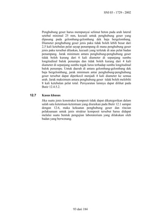 SNI 03 - 1729 - 2002

Penghubung geser harus mempunyai selimut beton pada arah lateral
setebal minimal 25 mm, kecuali untuk penghubung geser yang
dipasang pada gelombang-gelombang dek baja bergelombang.
Diameter penghubung geser jenis paku tidak boleh lebih besar dari
2,5 kali ketebalan pelat sayap penampang di mana penghubung geser
jenis paku tersebut dilaskan, kecuali yang terletak di atas pelat badan
penampang. Jarak minimum antara penghubung-penghubung geser
tidak boleh kurang dari 6 kali diameter di sepanjang sumbu
longitudinal balok penumpu dan tidak boleh kurang dari 4 kali
diameter di sepanjang sumbu tegak lurus terhadap sumbu longitudinal
balok penumpu. Untuk daerah di antara gelombang-gelombang dek
baja bergelombang, jarak minimum antar penghubung-penghubung
geser tersebut dapat diperkecil menjadi 4 kali diameter ke semua
arah. Jarak maksimum antara penghubung geser tidak boleh melebihi
8 kali ketebalan pelat total. Persyaratan lainnya dapat dilihat pada
Butir 12.4.5.2.
12.7

Kasus khusus
Jika suatu jenis konstruksi komposit tidak dapat dikategorikan dalam
salah satu ketentuan-ketentuan yang diuraikan pada Butir 12.1 sampai
dengan 12.6, maka kekuatan penghubung geser dan rincian
pelaksanaan untuk jenis struktur komposit tersebut harus didapat
melalui suatu bentuk pengujian laboratorium yang dilakukan oleh
badan yang berwenang.

93 dari 184

 