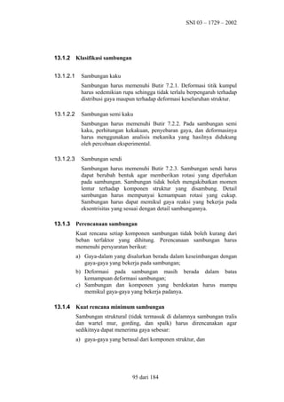 SNI 03 – 1729 – 2002

13.1.2
13.1.2.1

Klasifikasi sambungan
Sambungan kaku
Sambungan harus memenuhi Butir 7.2.1. Deformasi titik kumpul
harus sedemikian rupa sehingga tidak terlalu berpengaruh terhadap
distribusi gaya maupun terhadap deformasi keseluruhan struktur.

13.1.2.2

Sambungan semi kaku
Sambungan harus memenuhi Butir 7.2.2. Pada sambungan semi
kaku, perhitungan kekakuan, penyebaran gaya, dan deformasinya
harus menggunakan analisis mekanika yang hasilnya didukung
oleh percobaan eksperimental.

13.1.2.3

Sambungan sendi
Sambungan harus memenuhi Butir 7.2.3. Sambungan sendi harus
dapat berubah bentuk agar memberikan rotasi yang diperlukan
pada sambungan. Sambungan tidak boleh mengakibatkan momen
lentur terhadap komponen struktur yang disambung. Detail
sambungan harus mempunyai kemampuan rotasi yang cukup.
Sambungan harus dapat memikul gaya reaksi yang bekerja pada
eksentrisitas yang sesuai dengan detail sambungannya.

13.1.3

Perencanaan sambungan
Kuat rencana setiap komponen sambungan tidak boleh kurang dari
beban terfaktor yang dihitung. Perencanaan sambungan harus
memenuhi persyaratan berikut:
a) Gaya-dalam yang disalurkan berada dalam keseimbangan dengan
gaya-gaya yang bekerja pada sambungan;
b) Deformasi pada sambungan masih berada dalam batas
kemampuan deformasi sambungan;
c) Sambungan dan komponen yang berdekatan harus mampu
memikul gaya-gaya yang bekerja padanya.

13.1.4

Kuat rencana minimum sambungan
Sambungan struktural (tidak termasuk di dalamnya sambungan tralis
dan wartel mur, gording, dan spalk) harus direncanakan agar
sedikitnya dapat menerima gaya sebesar:
a) gaya-gaya yang berasal dari komponen struktur, dan

95 dari 184

 