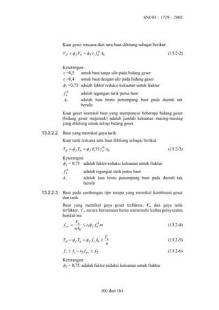 SNI 03 – 1729 – 2002

Kuat geser rencana dari satu baut dihitung sebagai berikut:
Vd = φ f Vn = φ f r1 f ub Ab

(13.2-2)

Keterangan:
r1 =0,5 untuk baut tanpa ulir pada bidang geser
r1 =0,4 untuk baut dengan ulir pada bidang geser
φ f =0,75 adalah faktor reduksi kekuatan untuk fraktur
f ub
Ab

adalah tegangan tarik putus baut
adalah luas bruto penampang baut pada daerah tak
berulir

Kuat geser nominal baut yang mempunyai beberapa bidang geser
(bidang geser majemuk) adalah jumlah kekuatan masing-masing
yang dihitung untuk setiap bidang geser.
13.2.2.2

Baut yang memikul gaya tarik
Kuat tarik rencana satu baut dihitung sebagai berikut:
Td = φ f Tn = φ f 0,75 f ub Ab

(13.2-3)

Keterangan:
φ f = 0,75 adalah faktor reduksi kekuatan untuk fraktur
f ub
Ab
13.2.2.3

adalah tegangan tarik putus baut
adalah luas bruto penampang baut pada daerah tak
berulir

Baut pada sambungan tipe tumpu yang memikul kombinasi geser
dan tarik
Baut yang memikul gaya geser terfaktor, Vu, dan gaya tarik
terfaktor, Tu, secara bersamaan harus memenuhi kedua persyaratan
berikut ini:
V
f uv = u ≤ r1φ f f ub m
(13.2-4)
nAb
Td = φ f Tn = φ f f t Ab ≥

Tu
n

f t ≤ f1 − r2 f uv ≤ f 2

(13.2-5)
(13.2-6)

Keterangan:
φ f = 0,75 adalah faktor reduksi kekuatan untuk fraktur

100 dari 184

 