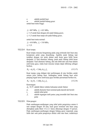 SNI 03 – 1729 – 2002

n
adalah jumlah baut
m
adalah jumlah bidang geser
untuk baut mutu tinggi:
f1 = 807 MPa, f 2 = 621 MPa,
r2 =1,9 untuk baut dengan ulir pada bidang geser,
r2 =1,5 untuk baut tanpa ulir pada bidang geser,
untuk baut mutu normal:
f1 = 410 MPa, f 2 = 310 MPa,
r2 =1,9.
13.2.2.4

Kuat tumpu
Kuat tumpu rencana bergantung pada yang terlemah dari baut atau
komponen pelat yang disambung. Apabila jarak lubang tepi
terdekat dengan sisi pelat dalam arah kerja gaya lebih besar
daripada 1,5 kali diameter lubang, jarak antar lubang lebih besar
daripada 3 kali diameter lubang, dan ada lebih dari satu baut dalam
arah kerja gaya, maka kuat rencana tumpu dapat dihitung sebagai
berikut,
Rd = φ f Rn = 2,4φ f d b t p f u

(13.2-7)

Kuat tumpu yang didapat dari perhitungan di atas berlaku untuk
semua jenis lubang baut. Sedangkan untuk lubang baut selot
panjang tegak lurus arah kerja gaya berlaku persamaan berikut ini,
Rd = φ f Rn = 2,0φ f d b t p f u

(13.2-8)

Keterangan:
φ f =0,75 adalah faktor reduksi kekuatan untuk fraktur
db
tp
fu
13.2.2.5

adalah diameter baut nominal pada daerah tak berulir
adalah tebal pelat
adalah tegangan tarik putus yang terendah dari baut atau
pelat

Pelat pengisi
Pada sambungan-sambungan yang tebal pelat pengisinya antara 6
mm sampai dengan 20 mm, kuat geser nominal satu baut yang
ditetapkan pada Butir 13.2.2.1 harus dikurangi dengan 15 persen.
Pada sambungan-sambungan dengan bidang geser majemuk yang
lebih dari satu pelat pengisinya dilalui oleh satu baut, reduksinya

101 dari 184

 