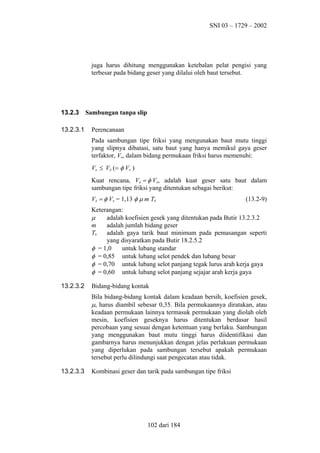 SNI 03 – 1729 – 2002

juga harus dihitung menggunakan ketebalan pelat pengisi yang
terbesar pada bidang geser yang dilalui oleh baut tersebut.

13.2.3
13.2.3.1

Sambungan tanpa slip
Perencanaan
Pada sambungan tipe friksi yang mengunakan baut mutu tinggi
yang slipnya dibatasi, satu baut yang hanya memikul gaya geser
terfaktor, Vu, dalam bidang permukaan friksi harus memenuhi:
Vu ≤ Vd (= φ Vn )
Kuat rencana, Vd = φ Vn, adalah kuat geser satu baut dalam
sambungan tipe friksi yang ditentukan sebagai berikut:
Vd = φ Vn = 1,13 φ µ m Tb

(13.2-9)

Keterangan:
µ
adalah koefisien gesek yang ditentukan pada Butir 13.2.3.2
m
adalah jumlah bidang geser
Tb
adalah gaya tarik baut minimum pada pemasangan seperti
yang disyaratkan pada Butir 18.2.5.2
φ = 1,0
untuk lubang standar
φ = 0,85 untuk lubang selot pendek dan lubang besar
φ = 0,70 untuk lubang selot panjang tegak lurus arah kerja gaya
φ = 0,60 untuk lubang selot panjang sejajar arah kerja gaya
13.2.3.2

Bidang-bidang kontak
Bila bidang-bidang kontak dalam keadaan bersih, koefisien gesek,
µ, harus diambil sebesar 0,35. Bila permukaannya diratakan, atau
keadaan permukaan lainnya termasuk permukaan yang diolah oleh
mesin, koefisien geseknya harus ditentukan berdasar hasil
percobaan yang sesuai dengan ketentuan yang berlaku. Sambungan
yang menggunakan baut mutu tinggi harus diidentifikasi dan
gambarnya harus menunjukkan dengan jelas perlakuan permukaan
yang diperlukan pada sambungan tersebut apakah permukaan
tersebut perlu dilindungi saat pengecatan atau tidak.

13.2.3.3

Kombinasi geser dan tarik pada sambungan tipe friksi

102 dari 184

 