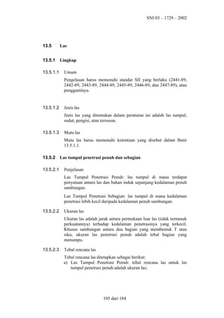 SNI 03 – 1729 – 2002

13.5

Las

13.5.1

Lingkup

13.5.1.1

Umum
Pengelasan harus memenuhi standar SII yang berlaku (2441-89,
2442-89, 2443-89, 2444-89, 2445-89, 2446-89, dan 2447-89), atau
penggantinya.

13.5.1.2

Jenis las
Jenis las yang ditentukan dalam peraturan ini adalah las tumpul,
sudut, pengisi, atau tersusun.

13.5.1.3

Mutu las
Mutu las harus memenuhi ketentuan yang disebut dalam Butir
13.5.1.1.

13.5.2
13.5.2.1

Las tumpul penetrasi penuh dan sebagian
Penjelasan
Las Tumpul Penetrasi Penuh: las tumpul di mana terdapat
penyatuan antara las dan bahan induk sepanjang kedalaman penuh
sambungan.
Las Tumpul Penetrasi Sebagian: las tumpul di mana kedalaman
penetrasi lebih kecil daripada kedalaman penuh sambungan.

13.5.2.2

Ukuran las
Ukuran las adalah jarak antara permukaan luar las (tidak termasuk
perkuatannya) terhadap kedalaman penetrasinya yang terkecil.
Khusus sambungan antara dua bagian yang membentuk T atau
siku, ukuran las penetrasi penuh adalah tebal bagian yang
menumpu.

13.5.2.3

Tebal rencana las
Tebal rencana las ditetapkan sebagai berikut:
a) Las Tumpul Penetrasi Penuh: tebal rencana las untuk las
tumpul penetrasi penuh adalah ukuran las;

105 dari 184

 