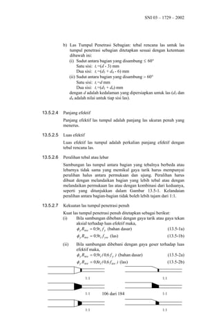 SNI 03 – 1729 – 2002

b) Las Tumpul Penetrasi Sebagian: tebal rencana las untuk las
tumpul penetrasi sebagian ditetapkan sesuai dengan ketentuan
dibawah ini:
(i) Sudut antara bagian yang disambung ≤ 60°
Satu sisi: tt =(d - 3) mm
Dua sisi: tt =(d3 + d4 - 6) mm
(ii) Sudut antara bagian yang disambung > 60°
Satu sisi: tt =d mm
Dua sisi: tt =(d3 + d4) mm
dengan d adalah kedalaman yang dipersiapkan untuk las (d3 dan
d4 adalah nilai untuk tiap sisi las).
13.5.2.4

Panjang efektif
Panjang efektif las tumpul adalah panjang las ukuran penuh yang
menerus.

13.5.2.5

Luas efektif
Luas efektif las tumpul adalah perkalian panjang efektif dengan
tebal rencana las.

13.5.2.6

Peralihan tebal atau lebar
Sambungan las tumpul antara bagian yang tebalnya berbeda atau
lebarnya tidak sama yang memikul gaya tarik harus mempunyai
peralihan halus antara permukaan dan ujung. Peralihan harus
dibuat dengan melandaikan bagian yang lebih tebal atau dengan
melandaikan permukaan las atau dengan kombinasi dari keduanya,
seperti yang ditunjukkan dalam Gambar 13.5-1. Kelandaian
peralihan antara bagian-bagian tidak boleh lebih tajam dari 1:1.

13.5.2.7

Kekuatan las tumpul penetrasi penuh
Kuat las tumpul penetrasi penuh ditetapkan sebagai berikut:
(i)
Bila sambungan dibebani dengan gaya tarik atau gaya tekan
aksial terhadap luas efektif maka,
φ y Rnw = 0,9t t f y (bahan dasar)
(13.5-1a)

φ y Rnw = 0,9t t f yw (las)
(ii)

(13.5-1b)

Bila sambungan dibebani dengan gaya geser terhadap luas
efektif maka,
φ y Rnw = 0,9t t ( 0,6 f y ) (bahan dasar)
(13.5-2a)

φ y Rnw = 0,8t t ( 0,6 f uw ) (las)
1:1

1:1

1:1

(13.5-2b)

1:1

106 dari 184

1:1

1:1

 