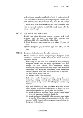 SNI 03 – 1729 – 2002

jarak melintang antara las tidak boleh melebihi 32 t p , kecuali untuk
kasus las sudut tidak menerus pada ujung komponen struktur tarik,
jarak melintang tidak boleh melebihi 16 t p atau 200 mm, dengan
t p adalah tebal terkecil dari dua komponen yang disambung. Agar
butir ini terpenuhi maka las sudut boleh berada dalam selot dan
lubang pada arah gaya.
13.5.3.8

Jarak antar las sudut tidak menerus
Kecuali pada ujung komponen struktur tersusun, jarak bersih
sepanjang garis las, antara las sudut tidak menerus yang
berdekatan, tidak boleh melebihi nilai terkecil dari:
(i) Untuk komponen yang menerima gaya tekan: 16 t p dan 300
mm;
(ii) Untuk komponen yang menerima gaya tarik: 24 t p dan 300
mm.

13.5.3.9

Komponen struktur tersusun - las sudut tidak menerus
Bila las sudut tidak menerus menghubungkan komponen dalam
membentuk komponen struktur tersusun, las harus memenuhi
persyaratan berikut:
a) Pada ujung sisi tarik atau tekan suatu balok, atau pada ujung
komponen struktur tarik, bila hanya digunakan las sudut pada
sisinya, las sudut tersebut harus mempunyai panjang
sambungan yang paling sedikit sama dengan lebar komponen
tersambung. Bila komponen tersambung dibuat menyempit,
panjang las paling tidak harus sebesar kedua nilai di bawah ini:
(i) lebar bagian paling lebar, dan
(ii) panjang bagian yang menyempit.
b) Pada pelat landas komponen struktur tekan, las harus
mempunyai panjang pada tiap garis sambungan di permukaan
kontak sebesar paling sedikit selebar komponen struktur yang
terbesar;
c) Bila balok dihubungkan pada permukaan komponen struktur
tekan, las yang menghubungkan komponen struktur tekan harus
mencapai tepi atas dan tepi bawah balok dan ditambah:
(i) untuk sambungan sederhana (bebas momen): suatu jarak d
di bawah permukaan bawah dari balok, dan
(ii) untuk sambungan kaku (tidak bebas momen): suatu jarak d
di atas dan di bawah permukaan atas dan bawah dari balok;
dengan d adalah dimensi maksimum penampang melintang dari
komponen struktur tekan.

109 dari 184

 
