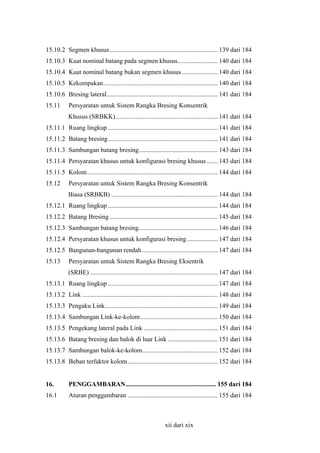 15.10.2 Segmen khusus ................................................................... 139 dari 184
15.10.3 Kuat nominal batang pada segmen khusus......................... 140 dari 184
15.10.4 Kuat nominal batang bukan segmen khusus ...................... 140 dari 184
15.10.5 Kekompakan....................................................................... 140 dari 184
15.10.6 Bresing lateral..................................................................... 141 dari 184
15.11

Persyaratan untuk Sistem Rangka Bresing Konsentrik
Khusus (SRBKK) ............................................................... 141 dari 184

15.11.1 Ruang lingkup .................................................................... 141 dari 184
15.11.2 Batang bresing.................................................................... 141 dari 184
15.11.3 Sambungan batang bresing................................................. 143 dari 184
15.11.4 Persyaratan khusus untuk konfigurasi bresing khusus ....... 143 dari 184
15.11.5 Kolom................................................................................. 144 dari 184
15.12

Persyaratan untuk Sistem Rangka Bresing Konsentrik
Biasa (SRBKB) .................................................................. 144 dari 184

15.12.1 Ruang lingkup .................................................................... 144 dari 184
15.12.2 Batang Bresing ................................................................... 145 dari 184
15.12.3 Sambungan batang bresing................................................. 146 dari 184
15.12.4 Persyaratan khusus untuk konfigurasi bresing ................... 147 dari 184
15.12.5 Bangunan-bangunan rendah ............................................... 147 dari 184
15.13

Persyaratan untuk Sistem Rangka Bresing Eksentrik
(SRBE) ............................................................................... 147 dari 184

15.13.1 Ruang lingkup .................................................................... 147 dari 184
15.13.2 Link .................................................................................... 148 dari 184
15.13.3 Pengaku Link...................................................................... 149 dari 184
15.13.4 Sambungan Link-ke-kolom................................................ 150 dari 184
15.13.5 Pengekang lateral pada Link .............................................. 151 dari 184
15.13.6 Batang bresing dan balok di luar Link ............................... 151 dari 184
15.13.7 Sambungan balok-ke-kolom............................................... 152 dari 184
15.13.8 Beban terfaktor kolom........................................................ 152 dari 184
16.

PENGGAMBARAN........................................................ 155 dari 184

16.1

Aturan penggambaran ........................................................ 155 dari 184

xii dari xix

 
