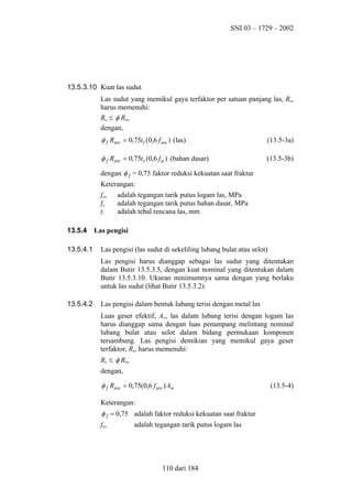 SNI 03 – 1729 – 2002

13.5.3.10 Kuat las sudut
Las sudut yang memikul gaya terfaktor per satuan panjang las, Ru,
harus memenuhi:
Ru ≤ φ Rnw
dengan,

φ f Rnw = 0,75t t (0,6 f uw ) (las)

(13.5-3a)

φ f Rnw = 0,75t t (0,6 f u ) (bahan dasar)

(13.5-3b)

dengan φ f = 0,75 faktor reduksi kekuatan saat fraktur
Keterangan:
fuw
fu
tt
13.5.4
13.5.4.1

adalah tegangan tarik putus logam las, MPa
adalah tegangan tarik putus bahan dasar, MPa
adalah tebal rencana las, mm

Las pengisi
Las pengisi (las sudut di sekeliling lubang bulat atau selot)
Las pengisi harus dianggap sebagai las sudut yang ditentukan
dalam Butir 13.5.3.5, dengan kuat nominal yang ditentukan dalam
Butir 13.5.3.10. Ukuran minimumnya sama dengan yang berlaku
untuk las sudut (lihat Butir 13.5.3.2).

13.5.4.2

Las pengisi dalam bentuk lubang terisi dengan metal las
Luas geser efektif, Aw, las dalam lubang terisi dengan logam las
harus dianggap sama dengan luas penampang melintang nominal
lubang bulat atau selot dalam bidang permukaan komponen
tersambung. Las pengisi demikian yang memikul gaya geser
terfaktor, Ru, harus memenuhi:
Ru ≤ φ Rnw
dengan,

φ f Rnw = 0,75(0,6 f uw ) Aw
Keterangan:

φ f = 0,75 adalah faktor reduksi kekuatan saat fraktur
fuw
adalah tegangan tarik putus logam las

110 dari 184

(13.5-4)

 