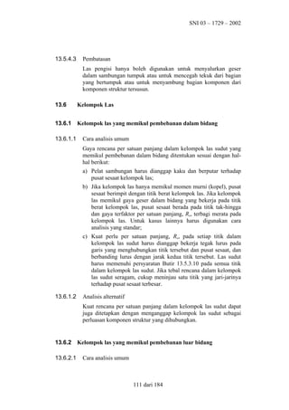SNI 03 – 1729 – 2002

13.5.4.3

Pembatasan
Las pengisi hanya boleh digunakan untuk menyalurkan geser
dalam sambungan tumpuk atau untuk mencegah tekuk dari bagian
yang bertumpuk atau untuk menyambung bagian komponen dari
komponen struktur tersusun.

13.6

Kelompok Las

13.6.1

Kelompok las yang memikul pembebanan dalam bidang

13.6.1.1

Cara analisis umum
Gaya rencana per satuan panjang dalam kelompok las sudut yang
memikul pembebanan dalam bidang ditentukan sesuai dengan halhal berikut:
a) Pelat sambungan harus dianggap kaku dan berputar terhadap
pusat sesaat kelompok las;
b) Jika kelompok las hanya memikul momen murni (kopel), pusat
sesaat berimpit dengan titik berat kelompok las. Jika kelompok
las memikul gaya geser dalam bidang yang bekerja pada titik
berat kelompok las, pusat sesaat berada pada titik tak-hingga
dan gaya terfaktor per satuan panjang, Ru, terbagi merata pada
kelompok las. Untuk kasus lainnya harus digunakan cara
analisis yang standar;
c) Kuat perlu per satuan panjang, Ru, pada setiap titik dalam
kelompok las sudut harus dianggap bekerja tegak lurus pada
garis yang menghubungkan titik tersebut dan pusat sesaat, dan
berbanding lurus dengan jarak kedua titik tersebut. Las sudut
harus memenuhi persyaratan Butir 13.5.3.10 pada semua titik
dalam kelompok las sudut. Jika tebal rencana dalam kelompok
las sudut seragam, cukup meninjau satu titik yang jari-jarinya
terhadap pusat sesaat terbesar.

13.6.1.2

Analisis alternatif
Kuat rencana per satuan panjang dalam kelompok las sudut dapat
juga ditetapkan dengan menganggap kelompok las sudut sebagai
perluasan komponen struktur yang dihubungkan.

13.6.2
13.6.2.1

Kelompok las yang memikul pembebanan luar bidang
Cara analisis umum

111 dari 184

 