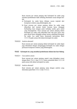 SNI 03 – 1729 – 2002

Kuat rencana per satuan panjang dari kelompok las sudut yang
memikul pembebanan tidak sebidang ditentukan sesuai dengan halhal:
a) Kelompok las sudut harus ditinjau secara terpisah dari
komponen struktur yang dihubungkan, dan
b) Kuat rencana per satuan panjang dalam las sudut yang
dihasilkan dari momen lentur rencana harus dianggap
berbanding lurus dengan jarak terhadap sumbu garis netral
yang bersangkutan. Gaya rencana per satuan panjang dalam
kelompok las sudut yang dihasilkan dari tiap gaya geser atau
gaya aksial harus dianggap terbagi merata sepanjang kelompok
las sudut. Las sudut harus memenuhi persyaratan Butir
13.5.3.10 pada semua titik dalam kelompok las sudut.
13.6.2.2

Analisis alternatif
Kuat rencana per satuan panjang dalam kelompok las sudut dapat
juga ditentukan dengan menganggap kelompok las sudut sebagai
perluasan komponen struktur yang dihubungkan.

13.6.3
13.6.3.1

Kelompok las yang memikul pembebanan dalam dan luar bidang
Cara analisis umum
Kuat rencana per satuan panjang seperti yang ditetapkan sesuai
dengan Butir 13.6.1.1 dan 13.5.2.1 harus memenuhi Butir 13.5.3.10
pada semua titik dalam kelompok las sudut.

13.6.3.2

Analisis alternatif
Kuat rencana per satuan panjang sama dengan analisis yang
ditentukan pada Butir 13.6.1.2 dan 13.6.2.2.

112 dari 184

 