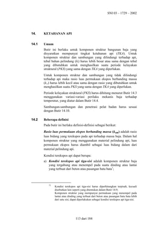 SNI 03 – 1729 – 2002

14.

KETAHANAN API

14.1

Umum
Butir ini berlaku untuk komponen struktur bangunan baja yang
disyaratkan mempunyai tingkat ketahanan api (TKA). Untuk
komponen struktur dan sambungan yang dilindungi terhadap api,
tebal bahan pelindung (hi) harus lebih besar atau sama dengan tebal
yang dibutuhkan untuk menghasilkan suatu periode kelayakan
struktural (PKS) yang sama dengan TKA yang diperlukan.
Untuk komponen struktur dan sambungan yang tidak dilindungi
terhadap api maka rasio luas permukaan ekspos berbanding massa
(ksm) harus lebih kecil atau sama dengan rasio yang dibutuhkan untuk
menghasilkan suatu PKS yang sama dengan TKA yang diperlukan.
Periode kelayakan struktural (PKS) harus dihitung menurut Butir 14.3
menggunakan variasi-variasi perilaku mekanis baja terhadap
temperatur, yang diatur dalam Butir 14.4.
Sambungan-sambungan dan penetrasi pelat badan harus sesuai
dengan Butir 14.10.

14.2

Beberapa definisi
Pada butir ini berlaku definisi-definisi sebagai berikut:
Rasio luas permukaan ekspos berbanding massa (ksm) adalah rasio
luas bidang yang terekspos pada api terhadap massa baja. Dalam hal
komponen struktur yang menggunakan material pelindung api, luas
permukaan ekspos harus diambil sebagai luas bidang dalam dari
material pelindung api.
Kondisi terekspos api dapat berupa:
a) Kondisi terekspos api tiga-sisi adalah komponen struktur baja
yang tergabung atau menempel pada suatu dinding atau lantai
yang terbuat dari beton atau pasangan batu bata1;

1)

Kondisi terekspos api tiga-sisi harus diperhitungkan terpisah, kecuali
disebutkan lain seperti yang ditentukan dalam Butir 14.9;
Komponen struktur yang mempunyai permukaan yang menempel pada
lantai atau dinding yang terbuat dari beton atau pasangan batu bata lebih
dari satu sisi, dapat diperlakukan sebagai kondisi terekspos api tiga-sisi.

113 dari 184

 
