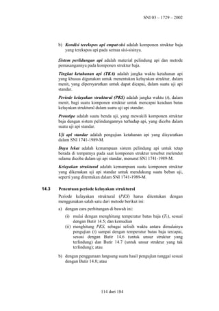 SNI 03 – 1729 – 2002

b) Kondisi terekspos api empat-sisi adalah komponen struktur baja
yang terekspos api pada semua sisi-sisinya.
Sistem perlidungan api adalah material pelindung api dan metode
pemasangannya pada komponen struktur baja.
Tingkat ketahanan api (TKA) adalah jangka waktu ketahanan api
yang khusus digunakan untuk menentukan kelayakan struktur, dalam
menit, yang dipersyaratkan untuk dapat dicapai, dalam suatu uji api
standar.
Periode kelayakan struktural (PKS) adalah jangka waktu (t), dalam
menit, bagi suatu komponen struktur untuk mencapai keadaan batas
kelayakan struktural dalam suatu uji api standar.
Prototipe adalah suatu benda uji, yang mewakili komponen struktur
baja dengan sistem pelindungannya terhadap api, yang dicoba dalam
suatu uji api standar.
Uji api standar adalah pengujian ketahanan api yang disyaratkan
dalam SNI 1741-1989-M.
Daya lekat adalah kemampuan sistem pelindung api untuk tetap
berada di tempatnya pada saat komponen struktur tersebut melendut
selama dicoba dalam uji api standar, menurut SNI 1741-1989-M.
Kelayakan struktural adalah kemampuan suatu komponen struktur
yang dikenakan uji api standar untuk mendukung suatu beban uji,
seperti yang ditentukan dalam SNI 1741-1989-M.
14.3

Penentuan periode kelayakan struktural
Periode kelayakan struktural (PKS) harus ditentukan dengan
menggunakan salah satu dari metode berikut ini:
a) dengan cara perhitungan di bawah ini:
(i) mulai dengan menghitung temperatur batas baja (T1), sesuai
dengan Butir 14.5; dan kemudian
(ii) menghitung PKS, sebagai selisih waktu antara dimulainya
pengujian (t) sampai dengan temperatur batas baja tercapai,
sesuai dengan Butir 14.6 (untuk unsur struktur yang
terlindung) dan Butir 14.7 (untuk unsur struktur yang tak
terlindung); atau
b) dengan penggunaan langsung suatu hasil pengujian tunggal sesuai
dengan Butir 14.8; atau

114 dari 184

 