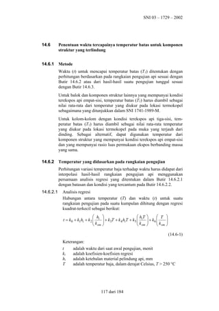 SNI 03 – 1729 – 2002

14.6

Penentuan waktu tercapainya temperatur batas untuk komponen
struktur yang terlindung

14.6.1

Metode
Waktu (t) untuk mencapai temperatur batas (T1) ditentukan dengan
perhitungan berdasarkan pada rangkaian pengujian api sesuai dengan
Butir 14.6.2 atau dari hasil-hasil suatu pengujian tunggal sesuai
dengan Butir 14.6.3.
Untuk balok dan komponen struktur lainnya yang mempunyai kondisi
terekspos api empat-sisi, temperatur batas (T1) harus diambil sebagai
nilai rata-rata dari temperatur yang diukur pada lokasi termokopel
sebagaimana yang ditunjukkan dalam SNI 1741-1989-M.
Untuk kolom-kolom dengan kondisi terekspos api tiga-sisi, temperatur batas (T1) harus diambil sebagai nilai rata-rata temperatur
yang diukur pada lokasi termokopel pada muka yang terjauh dari
dinding. Sebagai alternatif, dapat digunakan temperatur dari
komponen struktur yang mempunyai kondisi terekspos api empat-sisi
dan yang mempunyai rasio luas permukaan ekspos berbanding massa
yang sama.

14.6.2

Temperatur yang didasarkan pada rangkaian pengujian
Perhitungan variasi temperatur baja terhadap waktu harus didapat dari
interpolasi hasil-hasil rangkaian pengujian api menggunakan
persamaan analisis regresi yang ditentukan dalam Butir 14.6.2.1
dengan batasan dan kondisi yang tercantum pada Butir 14.6.2.2.

14.6.2.1

Analisis regresi
Hubungan antara temperatur (T) dan waktu (t) untuk suatu
rangkaian pengujian pada suatu kumpulan dihitung dengan regresi
kuadrat-terkecil sebagai berikut:
 h 
 hT 
 T 
t = k 0 + k1hi + k 2  i  + k3T + k 4 hiT + k5  i  + k 6 
k 
k 
k 

 sm 
 sm 
 sm 
(14.6-1)
Keterangan:
t
ki
hi
T

adalah waktu dari saat awal pengujian, menit
adalah koefisien-koefisien regresi
adalah ketebalan material pelindung api, mm
adalah temperatur baja, dalam derajat Celsius, T > 250 °C

117 dari 184

 