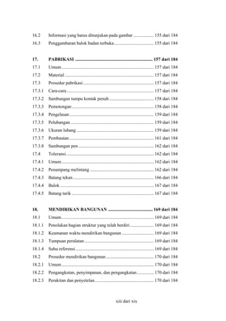 16.2

Informasi yang harus ditunjukan pada gambar .................. 155 dari 184

16.3

Penggambaran balok badan terbuka................................... 155 dari 184

17.

PABRIKASI .................................................................... 157 dari 184

17.1

Umum................................................................................. 157 dari 184

17.2

Material .............................................................................. 157 dari 184

17.3

Prosedur pabrikasi .............................................................. 157 dari 184

17.3.1

Cara-cara ............................................................................ 157 dari 184

17.3.2

Sambungan tumpu kontak penuh ....................................... 158 dari 184

17.3.3

Pemotongan ........................................................................ 158 dari 184

17.3.4

Pengelasan .......................................................................... 159 dari 184

17.3.5

Pelubangan ......................................................................... 159 dari 184

17.3.6

Ukuran lubang .................................................................... 159 dari 184

17.3.7

Pembautan .......................................................................... 161 dari 184

17.3.8

Sambungan pen .................................................................. 162 dari 184

17.4

Toleransi............................................................................. 162 dari 184

17.4.1

Umum................................................................................. 162 dari 184

17.4.2

Penampang melintang ........................................................ 162 dari 184

17.4.3

Batang tekan ....................................................................... 166 dari 184

17.4.4

Balok .................................................................................. 167 dari 184

17.4.5

Batang tarik ........................................................................ 167 dari 184

18.

MENDIRIKAN BANGUNAN ....................................... 169 dari 184

18.1

Umum................................................................................. 169 dari 184

18.1.1

Penolakan bagian struktur yang telah berdiri ..................... 169 dari 184

18.1.2

Keamanan waktu mendirikan bangunan ............................ 169 dari 184

18.1.3

Tumpuan peralatan ............................................................. 169 dari 184

18.1.4

Suhu referensi..................................................................... 169 dari 184

18.2

Prosedur mendirikan bangunan .......................................... 170 dari 184

18.2.1

Umum................................................................................. 170 dari 184

18.2.2

Pengangkutan, penyimpanan, dan pengangkatan............... 170 dari 184

18.2.3

Perakitan dan penyetelan.................................................... 170 dari 184

xiii dari xix

 