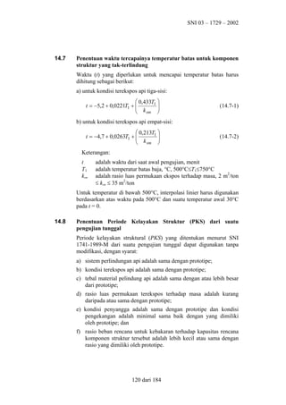 SNI 03 – 1729 – 2002

14.7

Penentuan waktu tercapainya temperatur batas untuk komponen
struktur yang tak-terlindung
Waktu (t) yang diperlukan untuk mencapai temperatur batas harus
dihitung sebagai berikut:
a) untuk kondisi terekspos api tiga-sisi:
 0,433T1 

t = −5,2 + 0,0221T1 + 
 k

sm 


(14.7-1)

b) untuk kondisi terekspos api empat-sisi:
 0,213T1 

t = −4,7 + 0,0263T1 + 
 k

sm 


(14.7-2)

Keterangan:
t
T1
ksm

adalah waktu dari saat awal pengujian, menit
adalah temperatur batas baja, °C, 500°C≤T1≤750°C
adalah rasio luas permukaan ekspos terhadap masa, 2 m2/ton
≤ ksm ≤ 35 m2/ton

Untuk temperatur di bawah 500°C, interpolasi linier harus digunakan
berdasarkan atas waktu pada 500°C dan suatu temperatur awal 30°C
pada t = 0.
14.8

Penentuan Periode Kelayakan Struktur (PKS) dari suatu
pengujian tunggal
Periode kelayakan struktural (PKS) yang ditentukan menurut SNI
1741-1989-M dari suatu pengujian tunggal dapat digunakan tanpa
modifikasi, dengan syarat:
a) sistem perlindungan api adalah sama dengan prototipe;
b) kondisi terekspos api adalah sama dengan prototipe;
c) tebal material pelindung api adalah sama dengan atau lebih besar
dari prototipe;
d) rasio luas permukaan terekspos terhadap masa adalah kurang
daripada atau sama dengan prototipe;
e) kondisi penyangga adalah sama dengan prototipe dan kondisi
pengekangan adalah minimal sama baik dengan yang dimiliki
oleh prototipe; dan
f) rasio beban rencana untuk kebakaran terhadap kapasitas rencana
komponen struktur tersebut adalah lebih kecil atau sama dengan
rasio yang dimiliki oleh prototipe.

120 dari 184

 