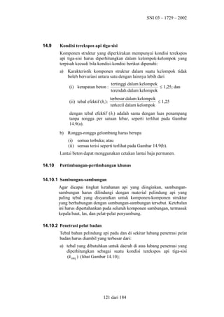SNI 03 – 1729 – 2002

14.9

Kondisi terekspos api tiga-sisi
Komponen struktur yang diperkirakan mempunyai kondisi terekspos
api tiga-sisi harus diperhitungkan dalam kelompok-kelompok yang
terpisah kecuali bila kondisi-kondisi berikut dipenuhi:
a) Karakteristik komponen struktur dalam suatu kelompok tidak
boleh bervariasi antara satu dengan lainnya lebih dari
(i) kerapatan beton :

tertinggi dalam kelompok
≤ 1,25; dan
terendah dalam kelompok

(ii) tebal efektif (he):

terbesar dalam kelompok
≤ 1,25
terkecil dalam kelompok

dengan tebal efektif (he) adalah sama dengan luas penampang
tanpa rongga per satuan lebar, seperti terlihat pada Gambar
14.9(a).
b) Rongga-rongga gelombang harus berupa
(i) semua terbuka; atau
(ii) semua terisi seperti terlihat pada Gambar 14.9(b).
Lantai beton dapat menggunakan cetakan lantai baja permanen.
14.10

Pertimbangan-pertimbangan khusus

14.10.1 Sambungan-sambungan
Agar dicapai tingkat ketahanan api yang diinginkan, sambungansambungan harus dilindungi dengan material pelindung api yang
paling tebal yang disyaratkan untuk komponen-komponen struktur
yang berhubungan dengan sambungan-sambungan tersebut. Ketebalan
ini harus dipertahankan pada seluruh komponen sambungan, termasuk
kepala baut, las, dan pelat-pelat penyambung.
14.10.2 Penetrasi pelat badan
Tebal bahan pelindung api pada dan di sekitar lubang penetrasi pelat
badan harus diambil yang terbesar dari:
a) tebal yang dibutuhkan untuk daerah di atas lubang penetrasi yang
diperhitungkan sebagai suatu kondisi terekspos api tiga-sisi
(k sm1 ) (lihat Gambar 14.10);

121 dari 184

 