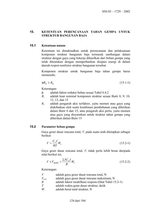 SNI 03 – 1729 – 2002

15.

KETENTUAN PERENCANAAN TAHAN GEMPA UNTUK
STRUKTUR BANGUNAN BAJA

15.1

Ketentuan umum
Ketentuan ini dimaksudkan untuk perencanaan dan pelaksanaan
komponen struktur bangunan baja termasuk sambungan dalam
struktur dengan gaya yang bekerja dihasilkan dari beban gempa yang
telah ditentukan dengan memperhatikan disipasi energi di dalam
daerah respon nonlinier struktur bangunan tersebut.
Komponen struktur untuk bangunan baja tahan gempa harus
memenuhi,
φRn ≥ Ru

(15.1-1)

Keterangan:
φ
adalah faktor reduksi beban sesuai Tabel 6.4.2
Rn
adalah kuat nominal komponen struktur sesuai Butir 8, 9, 10,
12, 13, dan 15
Ru
adalah pengaruh aksi terfaktor, yaitu momen atau gaya yang
diakibatkan oleh suatu kombinasi pembebanan yang diberikan
dalam Butir 6 dan 15, atau pengaruh aksi perlu, yaitu momen
atau gaya yang disyaratkan untuk struktur tahan gempa yang
diberikan dalam Butir 15
15.2

Parameter beban gempa
Gaya geser dasar rencana total, V, pada suatu arah ditetapkan sebagai
berikut:
V =

Cv I
Wt
RT

(15.2-1)

Gaya geser dasar rencana total, V, tidak perlu lebih besar daripada
nilai berikut ini,
V ≤ Vmaks =

2,5Ca I
Wt
R

(15.2-2)

Keterangan:
V
Vmaks
R
T
Wt

adalah gaya geser dasar rencana total, N
adalah gaya geser dasar rencana maksimum, N
adalah faktor modifikasi respons (lihat Tabel 15.2-1)
adalah waktu getar dasar struktur, detik
adalah berat total struktur, N

124 dari 184

 