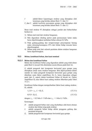 SNI 03 – 1729 – 2002

I

adalah faktor kepentingan struktur yang ditetapkan oleh
ketentuan yang berlaku dalam Butir 3.1 dan 3.2
Ca dan Cv adalah koefisien percepatan gempa yang ditetapkan oleh
ketentuan yang berlaku dalam Butir 3.1 dan 3.2
Berat total struktur Wt ditetapkan sebagai jumlah dari beban-beban
berikut ini:
1) Beban mati total dari struktur bangunan;
2) Bila digunakan dinding partisi pada perencanaan lantai maka
harus diperhitungkan tambahan beban sebesar 0,5 kPa;
3) Pada gudang-gudang dan tempat-tempat penyimpanan barang
maka sekurang-kurangnya 25% dari beban hidup rencana harus
diperhitungkan;
4) Beban tetap total dari seluruh peralatan dalam struktur bangunan
harus diperhitungkan.
15.3

Beban, kombinasi beban, dan kuat nominal

15.3.1

Beban dan kombinasi beban
Beban dan kombinasi beban yang digunakan adalah yang telah diatur
pada Butir 6, kecuali bila ditentukan secara khusus pada butir ini.
Eh adalah pengaruh dari komponen horizontal gaya gempa yang
ditetapkan untuk suatu struktur bangunan. Bila dipersyaratkan dalam
standar ini maka pengaruh komponen horizontal gaya gempa yang
dikalikan suatu faktor amplifikasi, Ω0 Eh, harus digunakan sebagai
ganti dari Eh seperti dalam kombinasi beban di bawah ini. Faktor
amplifikasi Ω0 atau faktor kuat cadang struktur diberikan pada Tabel
15.2-1.
Kombinasi beban dengan memperhatikan faktor kuat cadang struktur,
Ω0, adalah:
1,2 D + γ L L + Ω0 Eh

(15.3-1)

0,9 D - Ω0 Eh

(15.3-2)

dengan γ L = 0,5 bila L< 5 kPa dan γ L = 1 bila L≥ 5 kPa.
Keterangan:
D
L
Eh

adalah pengaruh beban mati yang disebabkan oleh berat elemen
struktur dan beban tetap pada struktur
adalah pengaruh beban hidup akibat pengguna gedung dan
peralatan bergerak
adalah pengaruh dari komponen horizontal gaya gempa
125 dari 184

 