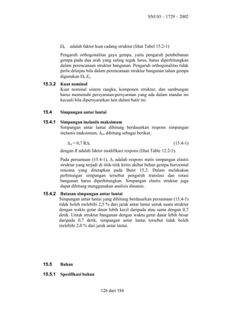 SNI 03 – 1729 – 2002

Ω0

adalah faktor kuat cadang struktur (lihat Tabel 15.2-1)

Pengaruh orthogonalitas gaya gempa, yaitu pengaruh pembebanan
gempa pada dua arah yang saling tegak lurus, harus diperhitungkan
dalam perencanaan struktur bangunan. Pengaruh orthogonalitas tidak
perlu ditinjau bila dalam perencanaan struktur bangunan tahan gempa
digunakan Ω0 Eh.
15.3.2

Kuat nominal
Kuat nominal sistem rangka, komponen struktur, dan sambungan
harus memenuhi persyaratan-persyaratan yang ada dalam standar ini
kecuali bila dipersyaratkan lain dalam butir ini.

15.4

Simpangan antar lantai

15.4.1

Simpangan inelastis maksimum
Simpangan antar lantai dihitung berdasarkan respons simpangan
inelastis maksimum, ∆M, dihitung sebagai berikut,
∆M = 0,7 R∆S

(15.4-1)

dengan R adalah faktor modifikasi respons (lihat Table 12.2-1).
Pada persamaan (15.4-1), ∆S adalah respons statis simpangan elastis
struktur yang terjadi di titik-titik kritis akibat beban gempa horizontal
rencana yang ditetapkan pada Butir 15.2. Dalam melakukan
perhitungan simpangan tersebut pengaruh translasi dan rotasi
bangunan harus diperhitungkan. Simpangan elastis struktur juga
dapat dihitung menggunakan analisis dinamis.
15.4.2

Batasan simpangan antar lantai
Simpangan antar lantai yang dihitung berdasarkan persamaan (15.4-1)
tidak boleh melebihi 2,5 % dari jarak antar lantai untuk suatu struktur
dengan waktu getar dasar lebih kecil daripada atau sama dengan 0,7
detik. Untuk struktur bangunan dengan waktu getar dasar lebih besar
daripada 0,7 detik, simpangan antar lantai tersebut tidak boleh
melebihi 2,0 % dari jarak antar lantai.

15.5

Bahan

15.5.1

Spesifikasi bahan
126 dari 184

 