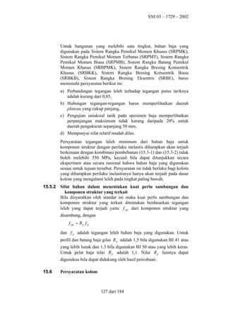 SNI 03 – 1729 – 2002

Untuk bangunan yang melebihi satu tingkat, bahan baja yang
digunakan pada Sistem Rangka Pemikul Momen Khusus (SRPMK),
Sistem Rangka Pemikul Momen Terbatas (SRPMT), Sistem Rangka
Pemikul Momen Biasa (SRPMB), Sistem Rangka Batang Pemikul
Momen Khusus (SRBPMK), Sistem Rangka Bresing Konsentrik
Khusus (SRBKK), Sistem Rangka Bresing Konsentrik Biasa
(SRBKB), Sistem Rangka Bresing Eksentris (SRBE), harus
memenuhi persyaratan berikut ini:
a) Perbandingan tegangan leleh terhadap tegangan putus tariknya
adalah kurang dari 0,85,
b) Hubungan tegangan-regangan harus memperlihatkan daerah
plateau yang cukup panjang,
c) Pengujian uniaksial tarik pada spesimen baja memperlihatkan
perpanjangan maksimum tidak kurang daripada 20% untuk
daerah pengukuran sepanjang 50 mm,
d) Mempunyai sifat relatif mudah dilas.
Persyaratan tegangan leleh minimum dari bahan baja untuk
komponen struktur dengan perilaku inelastis diharapkan akan terjadi
berkenaan dengan kombinasi pembebanan (15.3-1) dan (15.3-2) tidak
boleh melebihi 350 MPa, kecuali bila dapat ditunjukkan secara
eksperimen atau secara rasional bahwa bahan baja yang digunakan
sesuai untuk tujuan tersebut. Persyaratan ini tidak berlaku bagi kolom
yang diharapkan perilaku inelastisnya hanya akan terjadi pada dasar
kolom yang mengalami leleh pada tingkat paling bawah.
15.5.2

Sifat bahan dalam menentukan kuat perlu sambungan dan
komponen struktur yang terkait
Bila disyaratkan oleh standar ini maka kuat perlu sambungan dan
komponen struktur yang terkait ditentukan berdasarkan tegangan
leleh yang dapat terjadi yaitu f ye dari komponen struktur yang
disambung, dengan
f ye = R y f y
dan f y adalah tegangan leleh bahan baja yang digunakan. Untuk
profil dan batang baja gilas R y adalah 1,5 bila digunakan BJ 41 atau
yang lebih lunak dan 1,3 bila digunakan BJ 50 atau yang lebih keras.
Untuk pelat baja nilai R y adalah 1,1. Nilai R y lainnya dapat
digunakan bila dapat didukung oleh hasil percobaan.

15.6

Persyaratan kolom

127 dari 184

 