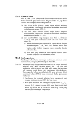 SNI 03 – 1729 – 2002

15.6.1

Kekuatan kolom
Bila N u / φN n > 0,4 , kolom untuk sistem rangka tahan gempa selain
harus memenuhi persyaratan sesuai dengan standar ini, juga harus
dibatasi pula oleh persyaratan sebagai berikut:
1) Gaya tekan aksial terfaktor kolom, tanpa adanya pengaruh
momen-momen yang bekerja, ditetapkan berdasarkan kombinasi
pembebanan persamaan (15.3-1);
2) Gaya tarik aksial terfaktor kolom, tanpa adanya pengaruh
momen-momen yang bekerja, ditetapkan berdasarkan kombinasi
pembebanan persamaan. (15.3-2);
3) Gaya aksial terfaktor yang ditetapkan pada Butir 15.6.1(1) dan
15.6.1(2) tidak perlu melampaui salah satu dari kedua nilai
berikut ini:
(i) Beban maksimum yang dipindahkan kepada kolom dengan
memperhitungkan 1,1 R y kali kuat nominal balok atau
bresing pada struktur bangunan yang merangka kepada
kolom tersebut.
(ii) Nilai batas yang ditentukan oleh kapasitas fondasi untuk
memikul gaya angkat akibat momen guling.

15.6.2

15.6.2.1

Sambungan kolom
Sambungan kolom harus mempunyai kuat rencana minimum untuk
memikul kuat perlu yang ditentukan pada Butir 15.6.1.
Sambungan yang menggunakan las sudut atau las tumpul penetrasi
sebagian, tidak boleh berjarak kurang dari 1.200 mm dari
sambungan balok-ke-kolom atau tidak boleh kurang dari setengah
kali panjang bersih kolom dari sambungan balok-ke-kolom.
Sambungan las kolom yang dibebani oleh gaya tarik neto akibat
kombinasi beban (15.3-2) harus memenuhi kedua persyaratan
berikut ini:
1) Sambungan las penetrasi sebagian harus mempunyai kuat
rencana minimum sebesar 200% dari kuat perlu;
2) Kuat perlu minimum dari setiap pelat sayap adalah R y f y A f ,
dengan R y f y adalah tegangan leleh yang dapat terjadi dari
bahan baja kolom dan Af adalah luas pelat sayap kolom yang
terkecil pada sambungan yang ditinjau.

128 dari 184

 